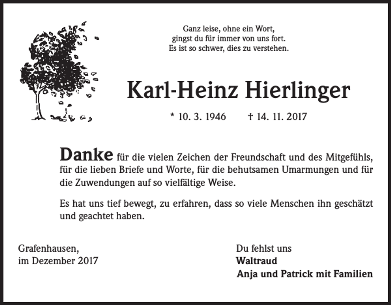 <p>Ganz leise, ohne ein Wort,<br />gingst du für immer von uns fort.<br />Es ist so schwer, dies zu verstehen.</p><p>Karl-Heinz Hierlinger<br />* 10. 3. 1946 † 14. 11. 2017</p><p>Danke für die vielen Zeichen der Freundschaft und des Mitgefühls,</p><p>für die lieben Briefe und Worte, für die behutsamen Umarmungen und für<br />die Zuwendungen auf so vielfältige Weise.<br />Es hat uns tief bewegt, zu erfahren, dass so viele Menschen ihn geschätzt<br />und geachtet haben.</p><p>Grafenhausen,<br />im Dezember 2017</p><p>Du fehlst uns<br />Waltraud<br />Anja und Patrick mit Familien</p>