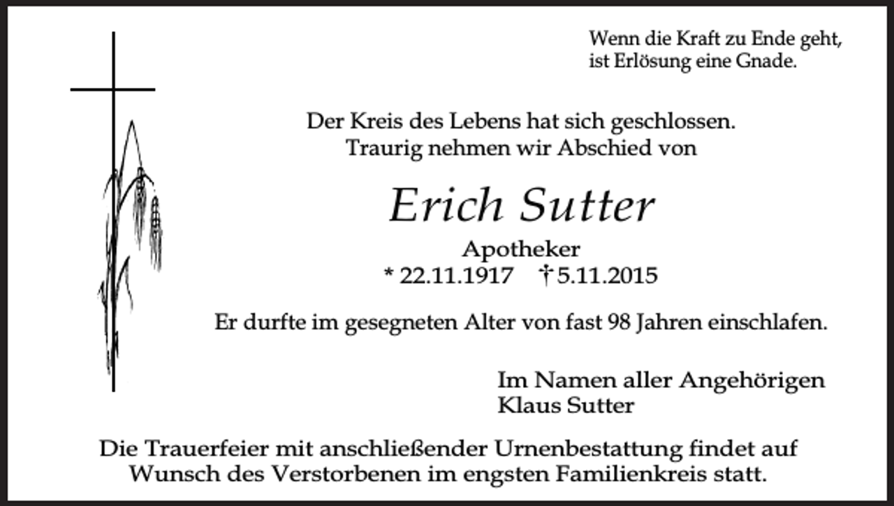 <p>Wenn die Kraft zu Ende geht,<br />ist Erlösung eine Gnade.</p><p>Der Kreis des Lebens hat sich geschlossen.<br />Traurig nehmen wir Abschied von</p><p>Erich Sutter</p><p>Apotheker<br />* 22.11.1917<br />5.11.2015<br />Er durfte im gesegneten Alter von fast 98 Jahren einschlafen.<br />Im Namen aller Angehörigen<br />Klaus Sutter<br />Die Trauerfeier mit anschließender Urnenbestattung findet auf<br />Wunsch des Verstorbenen im engsten Familienkreis statt.</p>