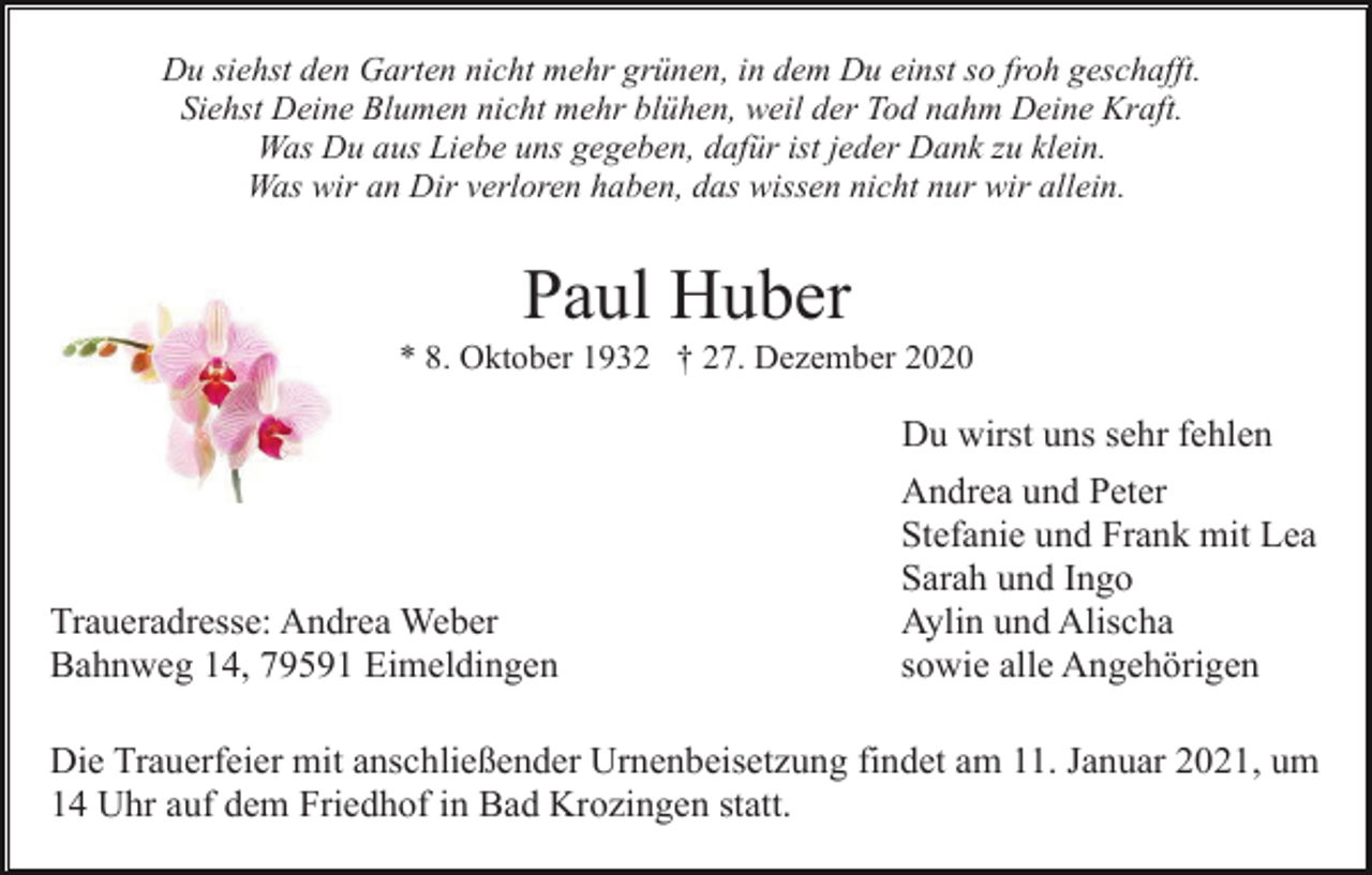 <p>Du siehst den Garten nicht mehr grünen, in dem Du einst so froh geschafft.<br />Siehst Deine Blumen nicht mehr blühen, weil der Tod nahm Deine Kraft.<br />Was Du aus Liebe uns gegeben, dafür ist jeder Dank zu klein.<br />Was wir an Dir verloren haben, das wissen nicht nur wir allein.</p><p>Paul Huber<br />* 8. Oktober 1932 † 27. Dezember 2020</p><p>Du wirst uns sehr fehlen</p><p>Traueradresse: Andrea Weber<br />Bahnweg 14, 79591 Eimeldingen</p><p>Andrea und Peter<br />Stefanie und Frank mit Lea<br />Sarah und Ingo<br />Aylin und Alischa<br />sowie alle Angehörigen</p><p>Die Trauerfeier mit anschließender Urnenbeisetzung findet am 11. Januar 2021, um<br />14 Uhr auf dem Friedhof in Bad Krozingen statt.</p>
