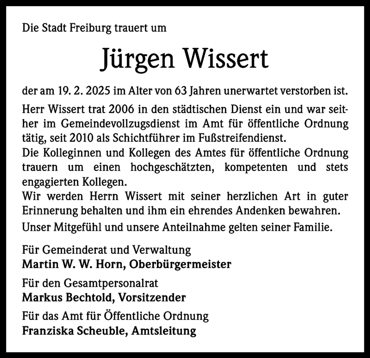 <p>Die Stadt Freiburg trauert um</p><p>Jürgen Wissert<br />der am 19. 2. 2025 im Alter von 63 Jahren unerwartet verstorben ist.<br />Herr Wissert trat 2006 in den städtischen Dienst ein und war seither im Gemeindevollzugsdienst im Amt für öffentliche Ordnung<br />tätig, seit 2010 als Schichtführer im Fußstreifendienst.<br />Die Kolleginnen und Kollegen des Amtes für öffentliche Ordnung<br />trauern um einen hochgeschätzten, kompetenten und stets<br />engagierten Kollegen.<br />Wir werden Herrn Wissert mit seiner herzlichen Art in guter<br />Erinnerung behalten und ihm ein ehrendes Andenken bewahren.<br />Unser Mitgefühl und unsere Anteilnahme gelten seiner Familie.</p><p>Für Gemeinderat und Verwaltung<br />Martin W. W. Horn, Oberbürgermeister<br />Für den Gesamtpersonalrat<br />Markus Bechtold, Vorsitzender<br />Für das Amt für Öffentliche Ordnung<br />Franziska Scheuble, Amtsleitung</p>