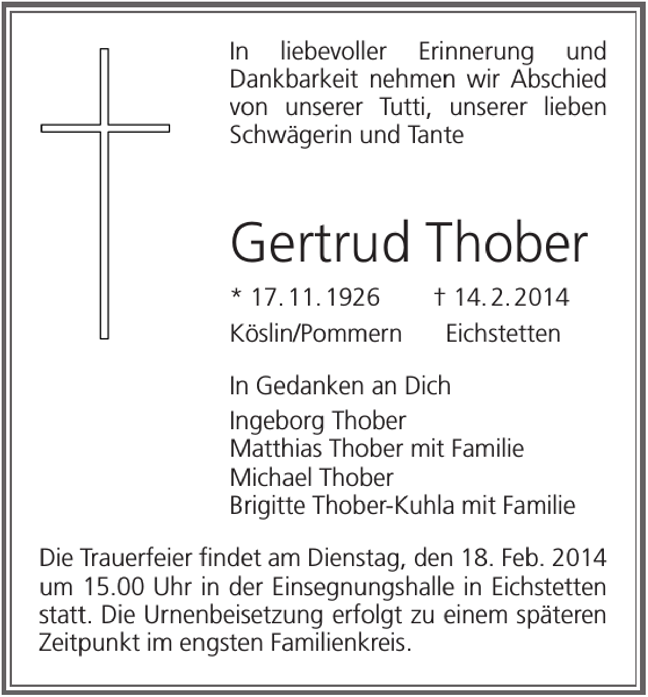 <p>In liebevoller Erinnerung und<br />Dankbarkeit nehmen wir Abschied<br />von unserer Tutti, unserer lieben<br />Schwägerin und Tante</p><p>Gertrud Thober<br />* 17. 11. 1926<br />Köslin/Pommern</p><p>† 14. 2. 2014<br />Eichstetten</p><p>In Gedanken an Dich<br />Ingeborg Thober<br />Matthias Thober mit Familie<br />Michael Thober<br />Brigitte Thober-Kuhla mit Familie<br />Die Trauerfeier findet am Dienstag, den 18. Feb. 2014<br />um 15.00 Uhr in der Einsegnungshalle in Eichstetten<br />statt. Die Urnenbeisetzung erfolgt zu einem späteren<br />Zeitpunkt im engsten Familienkreis.</p>