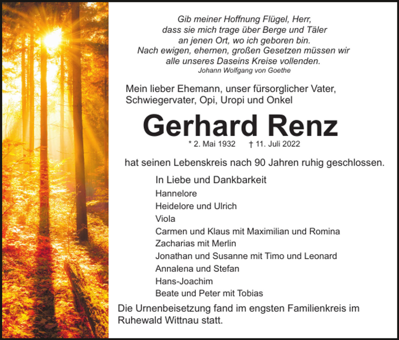 <p>Gib meiner Hoffnung Flügel, Herr,<br />dass sie mich trage über Berge und Täler<br />an jenen Ort, wo ich geboren bin.<br />Nach ewigen, ehernen, großen Gesetzen müssen wir<br />alle unseres Daseins Kreise vollenden.<br />Johann Wolfgang von Goethe</p><p>Mein lieber Ehemann, unser fürsorglicher Vater,<br />Schwiegervater, Opi, Uropi und Onkel</p><p>Gerhard Renz<br />* 2. Mai 1932</p><p>† 11. Juli 2022</p><p>hat seinen Lebenskreis nach 90 Jahren ruhig geschlossen.<br />In Liebe und Dankbarkeit<br />Hannelore<br />Heidelore und Ulrich<br />Viola<br />Carmen und Klaus mit Maximilian und Romina<br />Zacharias mit Merlin<br />Jonathan und Susanne mit Timo und Leonard<br />Annalena und Stefan<br />Hans-Joachim<br />Beate und Peter mit Tobias</p><p>Die Urnenbeisetzung fand im engsten Familienkreis im<br />Ruhewald Wittnau statt.</p>