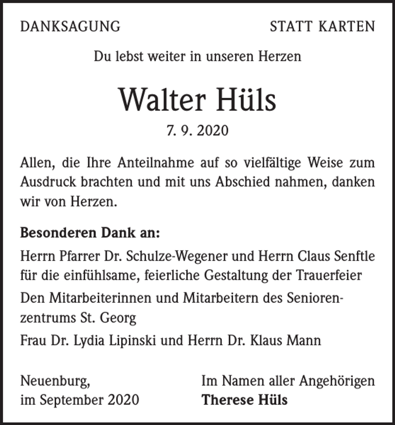 <p>DANKSAGUNG</p><p>STATT KARTEN</p><p>Du lebst weiter in unseren Herzen</p><p>Walter Hüls<br />7. 9. 2020<br />Allen, die Ihre Anteilnahme auf so vielfältige Weise zum<br />Ausdruck brachten und mit uns Abschied nahmen, danken<br />wir von Herzen.<br />Besonderen Dank an:<br />Herrn Pfarrer Dr. Schulze-Wegener und Herrn Claus Senftle<br />für die einfühlsame, feierliche Gestaltung der Trauerfeier<br />Den Mitarbeiterinnen und Mitarbeitern des Senioren­<br />zentrums St. Georg<br />Frau Dr. Lydia Lipinski und Herrn Dr. Klaus Mann<br />Neuenburg,<br />im September 2020</p><p>Im Namen aller Angehörigen<br />Therese Hüls</p>