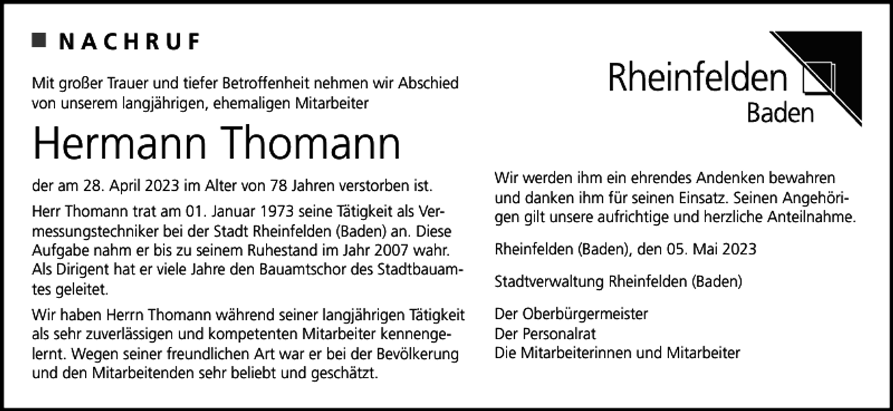 <p>NACHRUF<br />Mit großer Trauer und tiefer Betroffenheit nehmen wir Abschied<br />von unserem langjährigen, ehemaligen Mitarbeiter</p><p>Hermann Thomann<br />der am 28. April 2023 im Alter von 78 Jahren verstorben ist.<br />Herr Thomann trat am 01. Januar 1973 seine Tätigkeit als Vermessungstechniker bei der Stadt Rheinfelden (Baden) an. Diese<br />Aufgabe nahm er bis zu seinem Ruhestand im Jahr 2007 wahr.<br />Als Dirigent hat er viele Jahre den Bauamtschor des Stadtbauamtes geleitet.<br />Wir haben Herrn Thomann während seiner langjährigen Tätigkeit<br />als sehr zuverlässigen und kompetenten Mitarbeiter kennengelernt. Wegen seiner freundlichen Art war er bei der Bevölkerung<br />und den Mitarbeitenden sehr beliebt und geschätzt.</p><p>Wir werden ihm ein ehrendes Andenken bewahren<br />und danken ihm für seinen Einsatz. Seinen Angehörigen gilt unsere aufrichtige und herzliche Anteilnahme.<br />Rheinfelden (Baden), den 05. Mai 2023<br />Stadtverwaltung Rheinfelden (Baden)<br />Der Oberbürgermeister<br />Der Personalrat<br />Die Mitarbeiterinnen und Mitarbeiter</p>