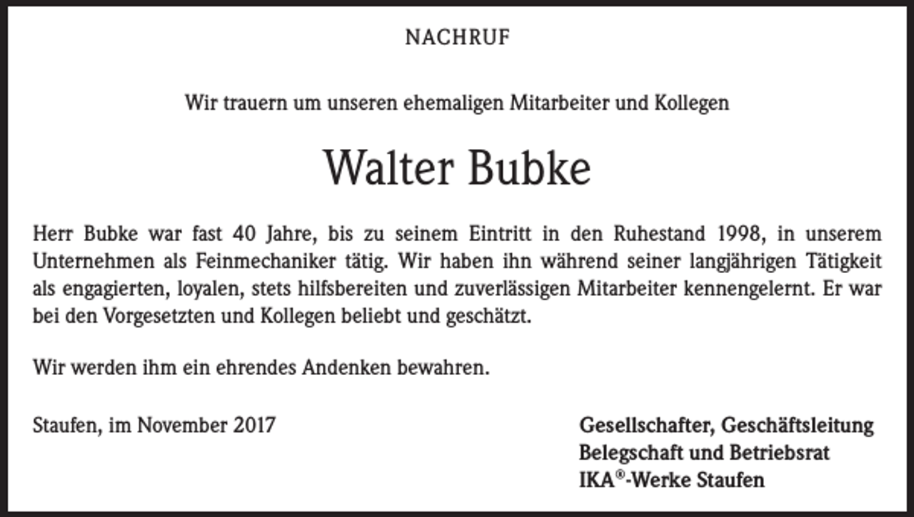 <p>NACHRUF<br />Wir trauern um unseren ehemaligen Mitarbeiter und Kollegen</p><p>Walter Bubke<br />Herr Bubke war fast 40 Jahre, bis zu seinem Eintritt in den Ruhestand 1998, in unserem<br />­Unternehmen als Feinmechaniker tätig. Wir haben ihn während seiner langjährigen Tätigkeit<br />als engagierten, loyalen, stets hilfsbereiten und zuverlässigen Mitarbeiter kennengelernt. Er war<br />bei den Vorgesetzten und Kollegen beliebt und geschätzt.<br />Wir werden ihm ein ehrendes Andenken bewahren.<br />Staufen, im November 2017</p><p>Gesellschafter, Geschäftsleitung<br />Belegschaft und Betriebsrat<br />IKA®-Werke Staufen</p>