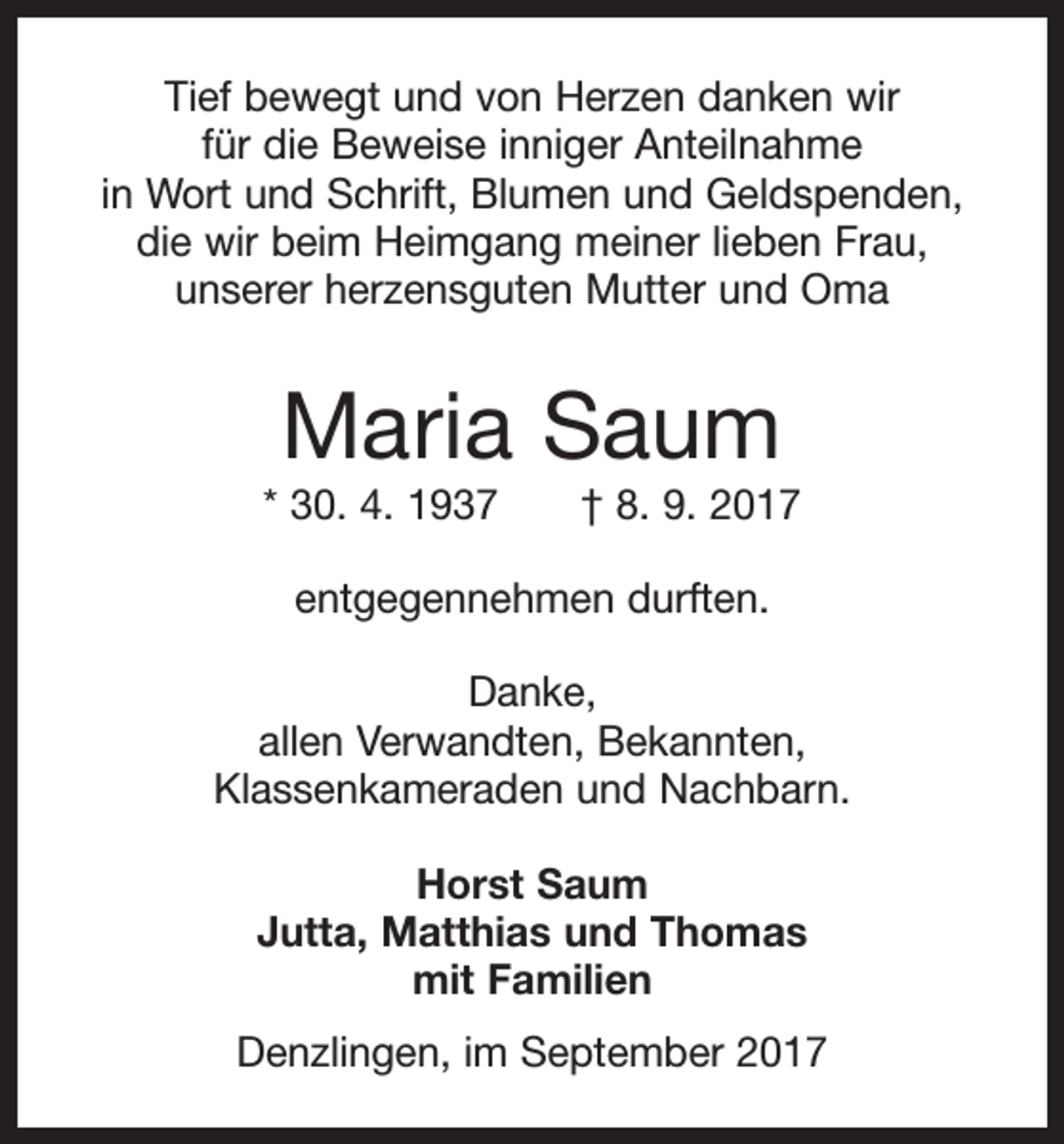 <p>Tief bewegt und von Herzen danken wir<br />für die Beweise inniger Anteilnahme<br />in Wort und Schrift, Blumen und Geldspenden,<br />die wir beim Heimgang meiner lieben Frau,<br />unserer herzensguten Mutter und Oma</p><p>Maria Saum</p><p>* 30. 4. 1937 † 8. 9. 2017<br />entgegennehmen durften.<br />Danke,<br />allen Verwandten, Bekannten,<br />Klassenkameraden und Nachbarn.<br />Horst Saum<br />Jutta, Matthias und Thomas<br />mit Familien<br />Denzlingen, im September 2017</p>