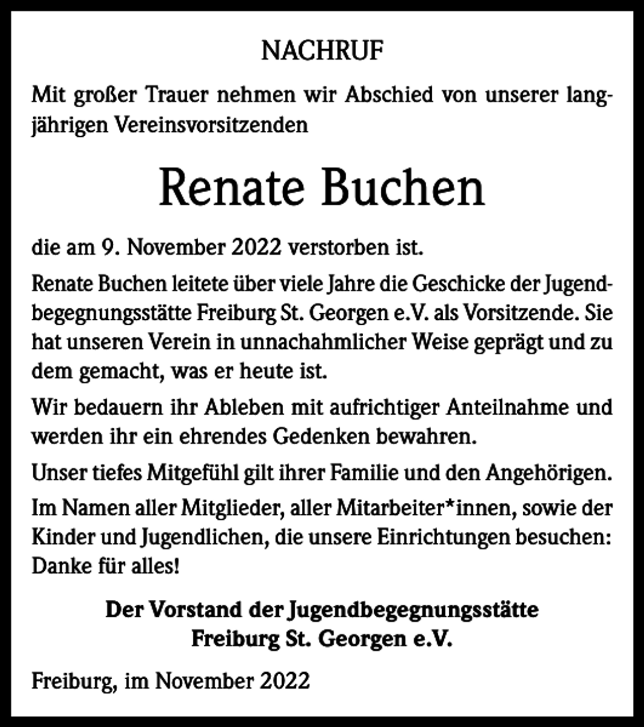<p>NACHRUF<br />Mit großer Trauer nehmen wir Abschied von unserer langjährigen Vereinsvorsitzenden</p><p>Renate Buchen<br />die am 9. November 2022 verstorben ist.<br />Renate Buchen leitete über viele Jahre die Geschicke der Jugendbegegnungsstätte Freiburg St. Georgen e.V. als Vorsitzende. Sie<br />hat unseren Verein in unnachahmlicher Weise geprägt und zu<br />dem gemacht, was er heute ist.<br />Wir bedauern ihr Ableben mit aufrichtiger Anteilnahme und<br />werden ihr ein ehrendes Gedenken bewahren.<br />Unser tiefes Mitgefühl gilt ihrer Familie und den Angehörigen.<br />Im Namen aller Mitglieder, aller Mitarbeiter*innen, sowie der<br />Kinder und Jugendlichen, die unsere Einrichtungen besuchen:<br />Danke für alles!<br />Der Vorstand der Jugendbegegnungsstätte<br />Freiburg St. Georgen e.V.<br />Freiburg, im November 2022</p>