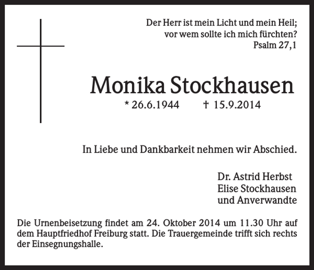 <p>Der Herr ist mein Licht und mein Heil;<br />vor wem sollte ich mich fürchten?<br />Psalm 27,1</p><p>Monika Stockhausen<br />* 26.6.1944</p><p>† 15.9.2014</p><p>In Liebe und Dankbarkeit nehmen wir Abschied.<br />Dr. Astrid Herbst<br />Elise Stockhausen<br />und Anverwandte<br />Die Urnenbeisetzung findet am 24. Oktober 2014 um 11.30 Uhr auf<br />dem Hauptfriedhof Freiburg statt. Die Trauergemeinde trifft sich rechts<br />der Einsegnungshalle.</p>