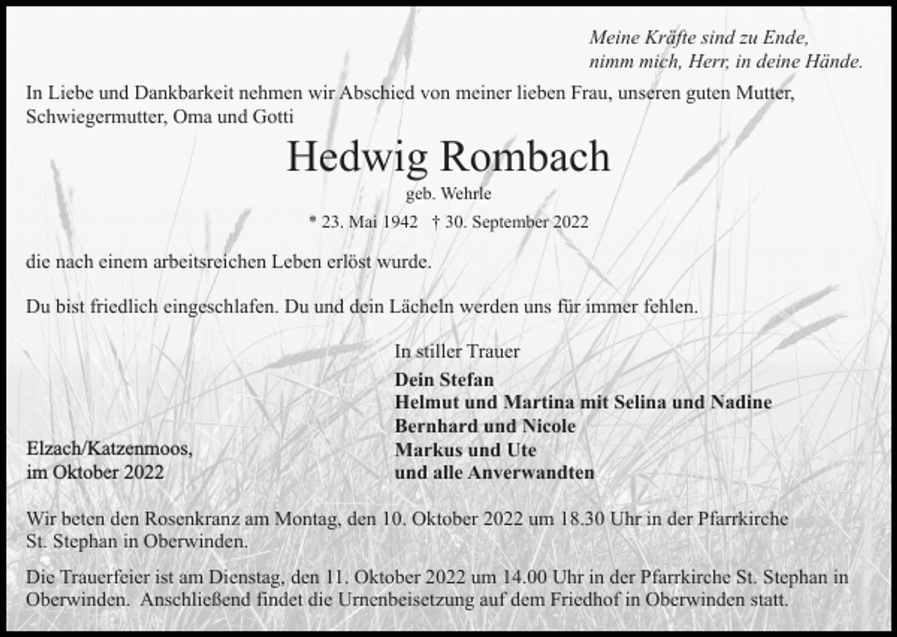 <p>Meine Kräfte sind zu Ende,<br />nimm mich, Herr, in deine Hände.<br />In Liebe und Dankbarkeit nehmen wir Abschied von meiner lieben Frau, unseren guten Mutter,<br />Schwiegermutter, Oma und Gotti</p><p>Hedwig Rombach<br />geb. Wehrle<br />* 23. Mai 1942 † 30. September 2022</p><p>die nach einem arbeitsreichen Leben erlöst wurde.<br />Du bist friedlich eingeschlafen. Du und dein Lächeln werden uns für immer fehlen.</p><p>Elzach/Katzenmoos,<br />im Oktober 2022</p><p>In stiller Trauer<br />Dein Stefan<br />Helmut und Martina mit Selina und Nadine<br />Bernhard und Nicole<br />Markus und Ute<br />und alle Anverwandten</p><p>Wir beten den Rosenkranz am Montag, den 10. Oktober 2022 um 18.30 Uhr in der Pfarrkirche<br />St. Stephan in Oberwinden.<br />Die Trauerfeier ist am Dienstag, den 11. Oktober 2022 um 14.00 Uhr in der Pfarrkirche St. Stephan in<br />Oberwinden. Anschließend findet die Urnenbeisetzung auf dem Friedhof in Oberwinden statt.</p>