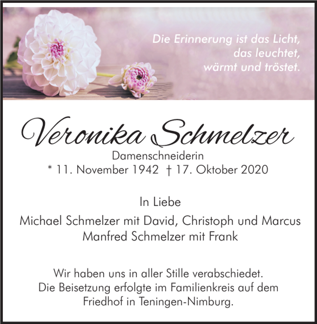 <p>Die Erinnerung ist das Licht,<br />das leuchtet,<br />wärmt und tröstet.</p><p>Veronika Schmelzer<br />Damenschneiderin<br />* 11. November 1942 † 17. Oktober 2020</p><p>In Liebe<br />Michael Schmelzer mit David, Christoph und Marcus<br />Manfred Schmelzer mit Frank<br />Wir haben uns in aller Stille verabschiedet.<br />Die Beisetzung erfolgte im Familienkreis auf dem<br />Friedhof in Teningen-Nimburg.</p>