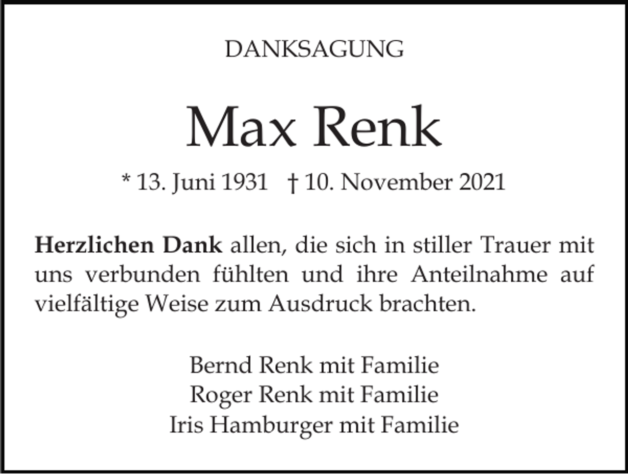 <p>DANKSAGUNG</p><p>Max Renk<br />* 13. Juni 1931 † 10. November 2021<br />Herzlichen Dank allen, die sich in stiller Trauer mit<br />uns verbunden fühlten und ihre Anteilnahme auf<br />vielfältige Weise zum Ausdruck brachten.<br />Bernd Renk mit Familie<br />Roger Renk mit Familie<br />Iris Hamburger mit Familie</p>