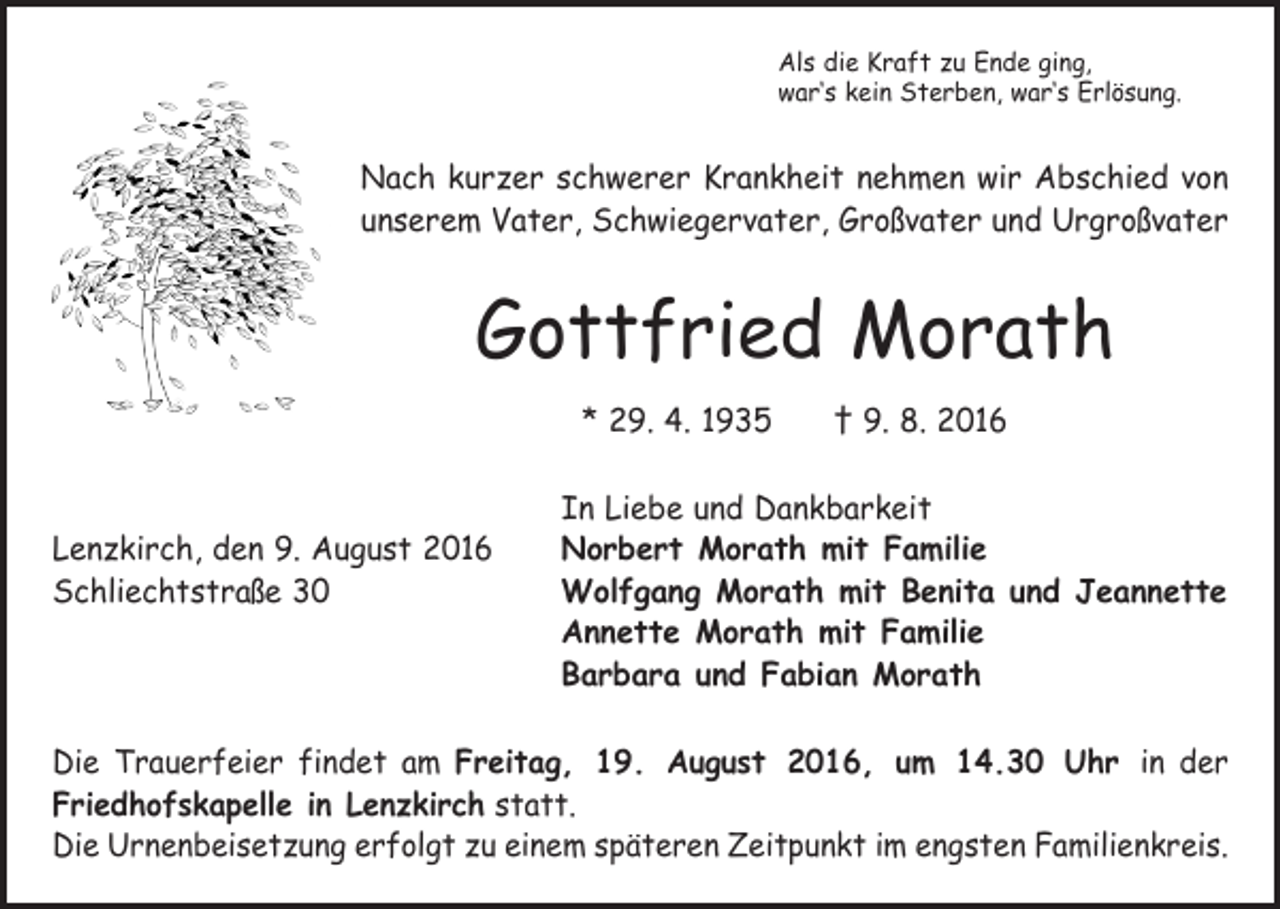 <p>Als die Kraft zu Ende ging,<br />war‘s kein Sterben, war‘s Erlösung.</p><p>Nach kurzer schwerer Krankheit nehmen wir Abschied von<br />unserem Vater, Schwiegervater, Großvater und Urgroßvater</p><p>Gottfried Morath<br />* 29. 4. 1935 † 9. 8. 2016</p><p>In Liebe und Dankbarkeit<br />Lenzkirch, den 9. August 2016<br />Norbert Morath mit Familie<br />Schliechtstraße 30 Wolfgang Morath mit Benita und Jeannette<br />Annette Morath mit Familie<br />Barbara und Fabian Morath<br />Die Trauerfeier findet am Freitag, 19. August 2016, um 14.30 Uhr in der<br />­Friedhofskapelle in Lenzkirch statt.<br />Die Urnenbeisetzung erfolgt zu einem späteren Zeitpunkt im engsten Familienkreis.</p>