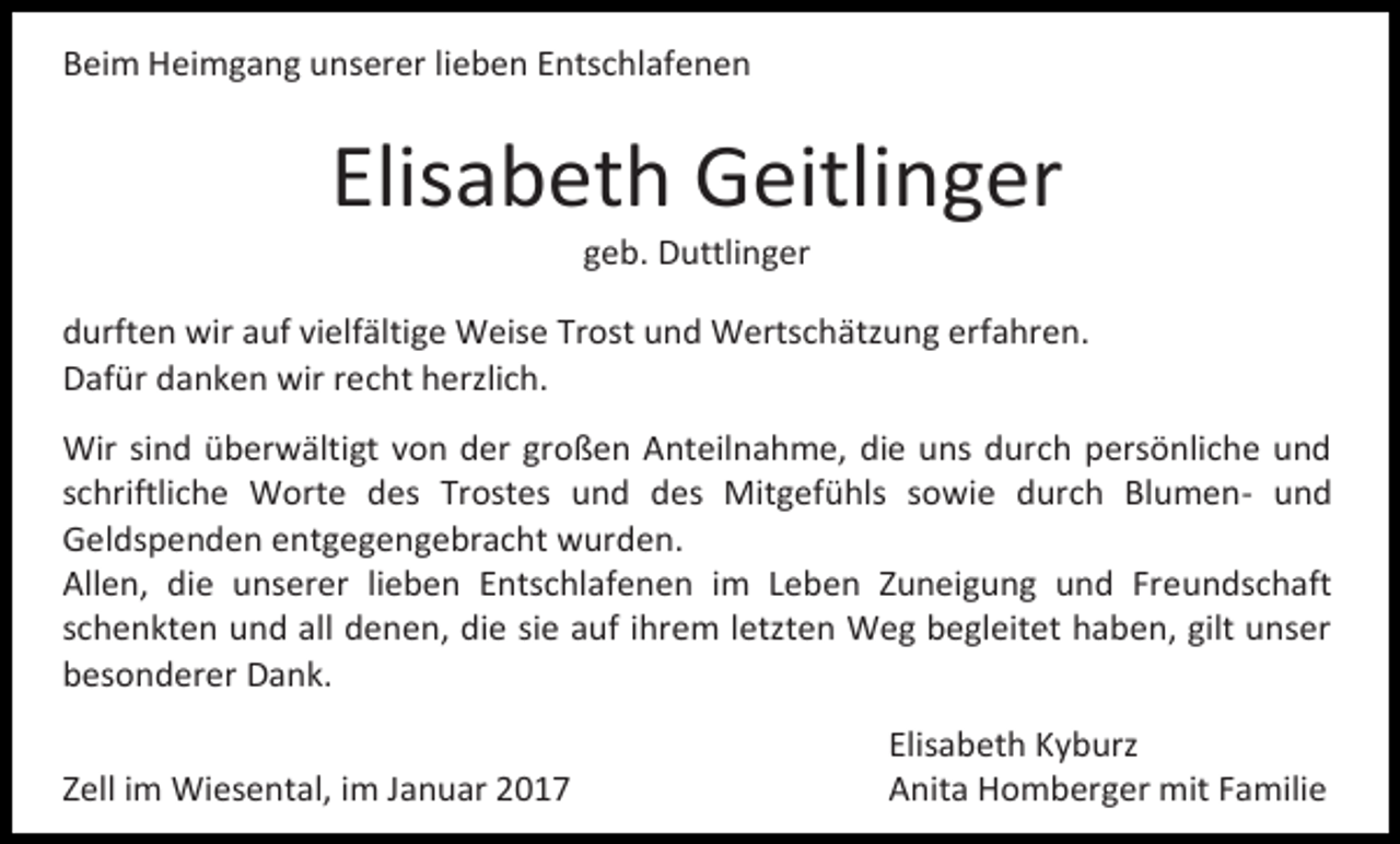 <p>Beim Heimgang unserer lieben Entschlafenen</p><p>Elisabeth Geitlinger<br />geb. Duttlinger<br />durften wir auf vielfältige Weise Trost und Wertschätzung erfahren.<br />Dafür danken wir recht herzlich.<br />Wir sind überwältigt von der großen Anteilnahme, die uns durch persönliche und<br />schriftliche Worte des Trostes und des Mitgefühls sowie durch Blumen- und<br />Geldspenden entgegengebracht wurden.<br />Allen, die unserer lieben Entschlafenen im Leben Zuneigung und Freundschaft<br />schenkten und all denen, die sie auf ihrem letzten Weg begleitet haben, gilt unser<br />besonderer Dank.<br />Zell im Wiesental, im Januar 2017</p><p>Elisabeth Kyburz<br />Anita Homberger mit Familie</p>