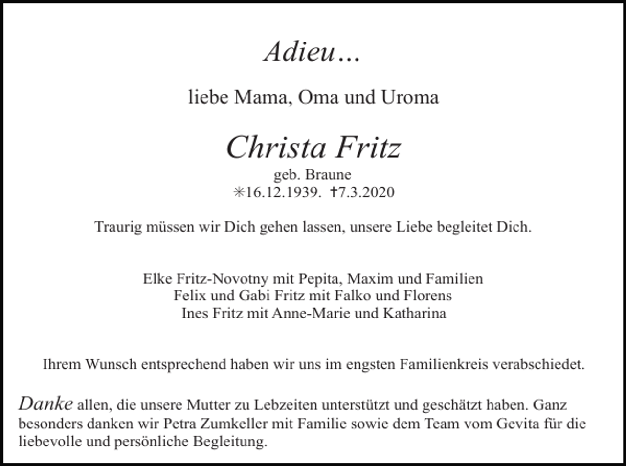 <p>Adieu…<br />liebe Mama, Oma und Uroma</p><p>Christa Fritz<br />geb. Braune<br />✳16.12.1939. ✝7.3.2020<br />Traurig müssen wir Dich gehen lassen, unsere Liebe begleitet Dich.<br />Elke Fritz-Novotny mit Pepita, Maxim und Familien<br />Felix und Gabi Fritz mit Falko und Florens<br />Ines Fritz mit Anne-Marie und Katharina<br />Ihrem Wunsch entsprechend haben wir uns im engsten Familienkreis verabschiedet.</p><p>Danke allen, die unsere Mutter zu Lebzeiten unterstützt und geschätzt haben. Ganz<br />besonders danken wir Petra Zumkeller mit Familie sowie dem Team vom Gevita für die<br />liebevolle und persönliche Begleitung.</p>