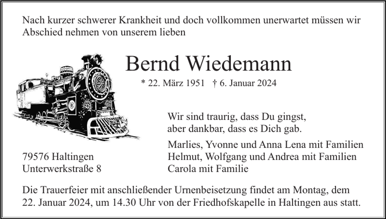 <p>Nach kurzer schwerer Krankheit und doch vollkommen unerwartet müssen wir<br />Abschied nehmen von unserem lieben</p><p>Bernd Wiedemann<br />* 22. März 1951 † 6. Januar 2024</p><p>79576 Haltingen<br />Unterwerkstraße 8</p><p>Wir sind traurig, dass Du gingst,<br />aber dankbar, dass es Dich gab.<br />Marlies, Yvonne und Anna Lena mit Familien<br />Helmut, Wolfgang und Andrea mit Familien<br />Carola mit Familie</p><p>Die Trauerfeier mit anschließender Urnenbeisetzung findet am Montag, dem<br />22. Januar 2024, um 14.30 Uhr von der Friedhofskapelle in Haltingen aus statt.</p>