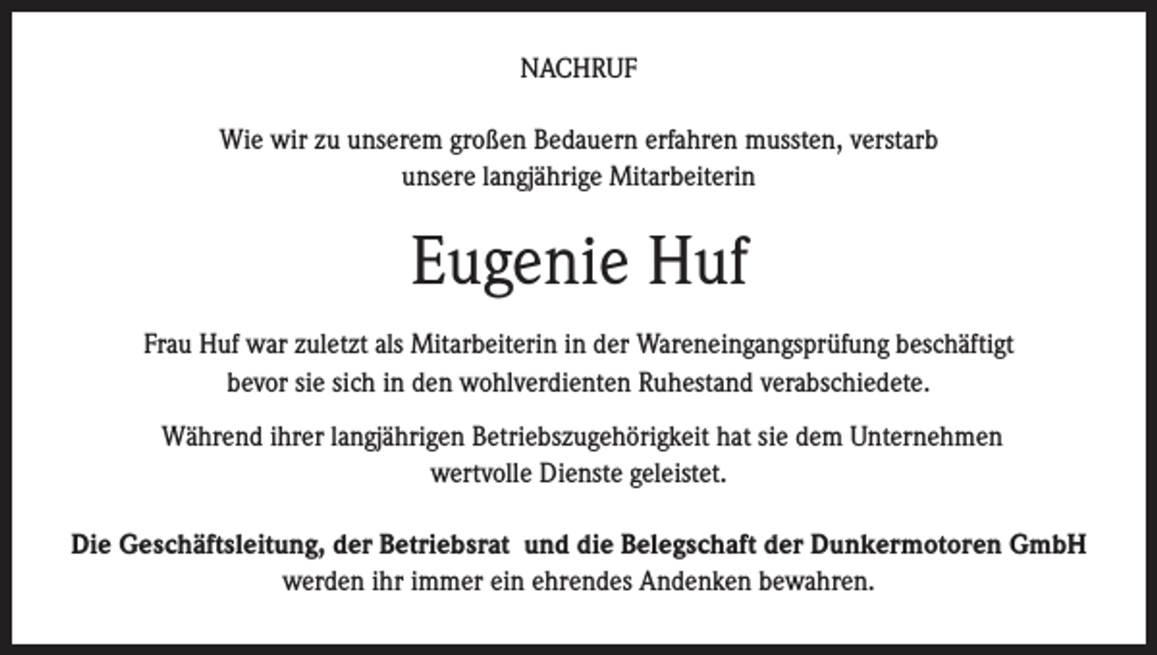 <p>NACHRUF<br />Wie wir zu unserem großen Bedauern erfahren mussten, verstarb<br />unsere langjährige Mitarbeiterin</p><p>Eugenie Huf<br />Frau Huf war zuletzt als Mitarbeiterin in der Wareneingangsprüfung beschäftigt<br />bevor sie sich in den wohlverdienten Ruhestand verabschiedete.<br />Während ihrer langjährigen Betriebszugehörigkeit hat sie dem Unternehmen<br />wertvolle Dienste geleistet.<br />Die Geschäftsleitung, der Betriebsrat und die Belegschaft der Dunkermotoren GmbH<br />werden ihr immer ein ehrendes Andenken bewahren.</p>