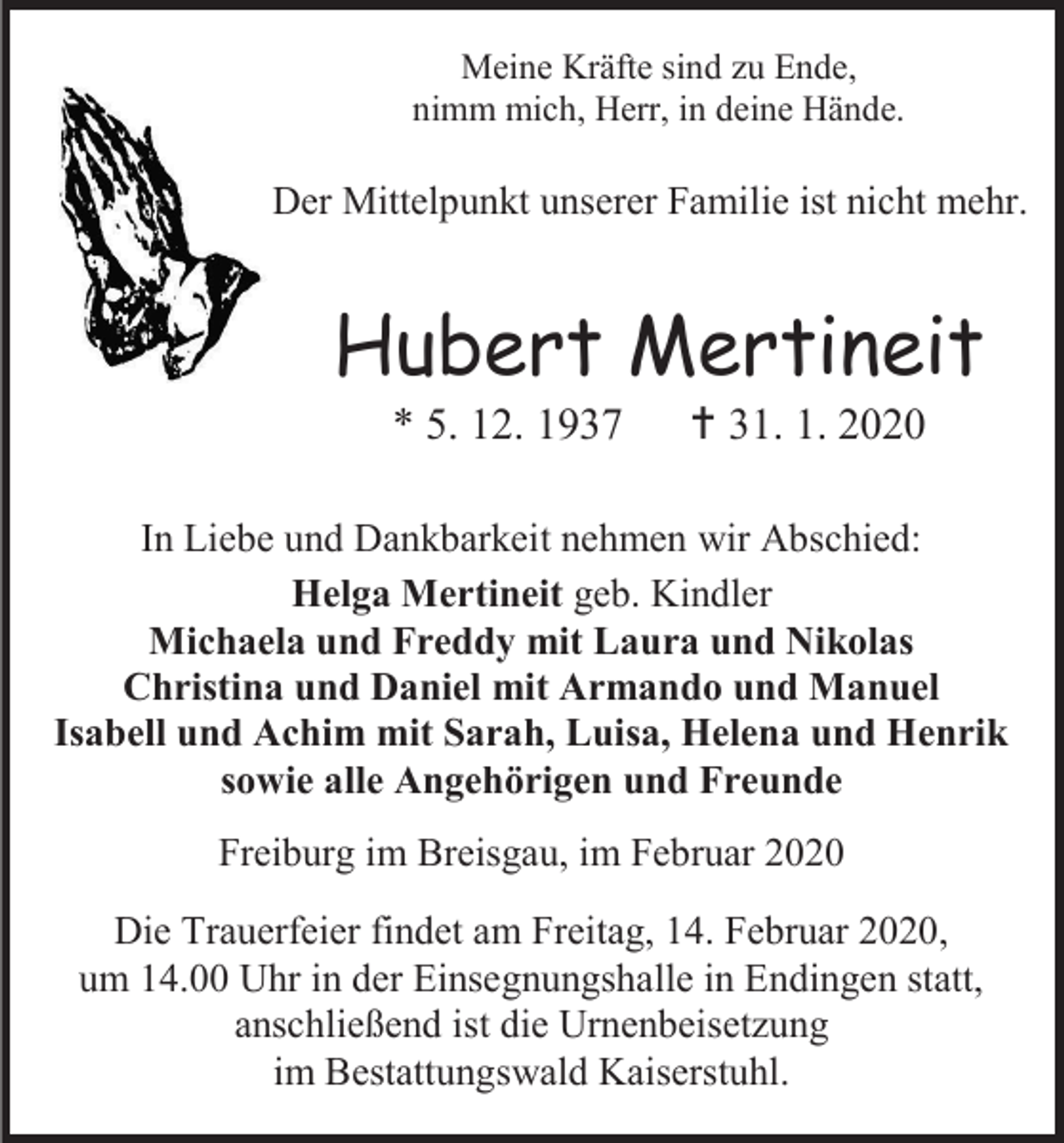 <p>Meine Kräfte sind zu Ende,<br />nimm mich, Herr, in deine Hände.</p><p>Der Mittelpunkt unserer Familie ist nicht mehr.</p><p>Hubert Mertineit<br />* 5. 12. 1937</p><p> 31. 1. 2020</p><p>In Liebe und Dankbarkeit nehmen wir Abschied:<br />Helga Mertineit geb. Kindler<br />Michaela und Freddy mit Laura und Nikolas<br />Christina und Daniel mit Armando und Manuel<br />Isabell und Achim mit Sarah, Luisa, Helena und Henrik<br />sowie alle Angehörigen und Freunde<br />Freiburg im Breisgau, im Februar 2020<br />Die Trauerfeier findet am Freitag, 14. Februar 2020,<br />um 14.00 Uhr in der Einsegnungshalle in Endingen statt,<br />anschließend ist die Urnenbeisetzung<br />im Bestattungswald Kaiserstuhl.</p>