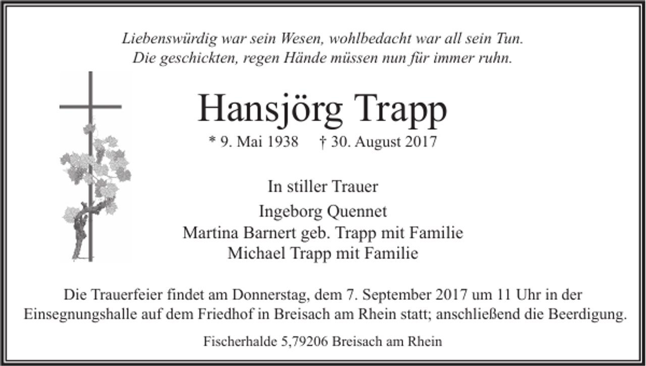<p>Liebenswürdig<br />Li<br />e b e ns w ür di g war<br />w ar ssein<br />ei n Wesen,<br />Wes e n, wohlbedacht<br />w o hl b e d a c ht war<br />w ar all<br />all ssein<br />ei n TTun.<br />u n.<br />Die<br />Di e ggeschickten,<br />es c hi c kt e n, r regen<br />e g e n HHände<br />ä n d e mmüssen<br />üss e n nnun<br />u n f für<br />ür i immer<br />m m er r ruhn.<br />u h n.</p><p>HHansjörg<br />a nsj ör g TrTrapp<br />app<br />** 9.<br />9. Mai<br />M ai 11</p><p>†† 330.<br />0. August<br />A u g ust 22</p><p>I n stiller<br />In<br />still er Trauer<br />Tr a u er<br />IIngeborg<br />n g e b or g Quennet<br />Q u e n n et<br />mitF Familie<br />MMartina<br />arti n a BBarnert<br />ar n ert g geb.<br />e b. TrTrapp<br />a p p mit<br />a mili e<br />Mi<br />c h a el TrTrapp<br />a p p mit<br />a mili e<br />Michael<br />mitF Familie<br />Die<br />Di<br />e TrTrauerfeier<br />a u erf ei er fifindet<br />n d et aam<br />m DDonnerstag,<br />o n n erst a g, ddem<br />e m 7.7. SSeptember<br />e pt e m b er 22017<br />0 1 7 uum<br />m 11 UUhr<br />hr i in<br />n dder<br />er<br />Ei<br />Einsegnungshalle<br />ns e g n u n gs h all e aauf<br />uf ddem<br />e m Fri<br />Friedhof<br />e d h of i in<br />n Breisach<br />Br eis a c h aam<br />m Rhein<br />R h ei n ststatt;<br />att; aanschließend<br />ns c hli e ß e n d didie<br />e Beerdigung.<br />B e er di g u n g.<br />Fischerhalde<br />Fis<br />c h er h al d e 5,5,79206<br />7 9 2 0 6 Breisach<br />Br eis a c h aam<br />m Rhein<br />R h ei n</p>