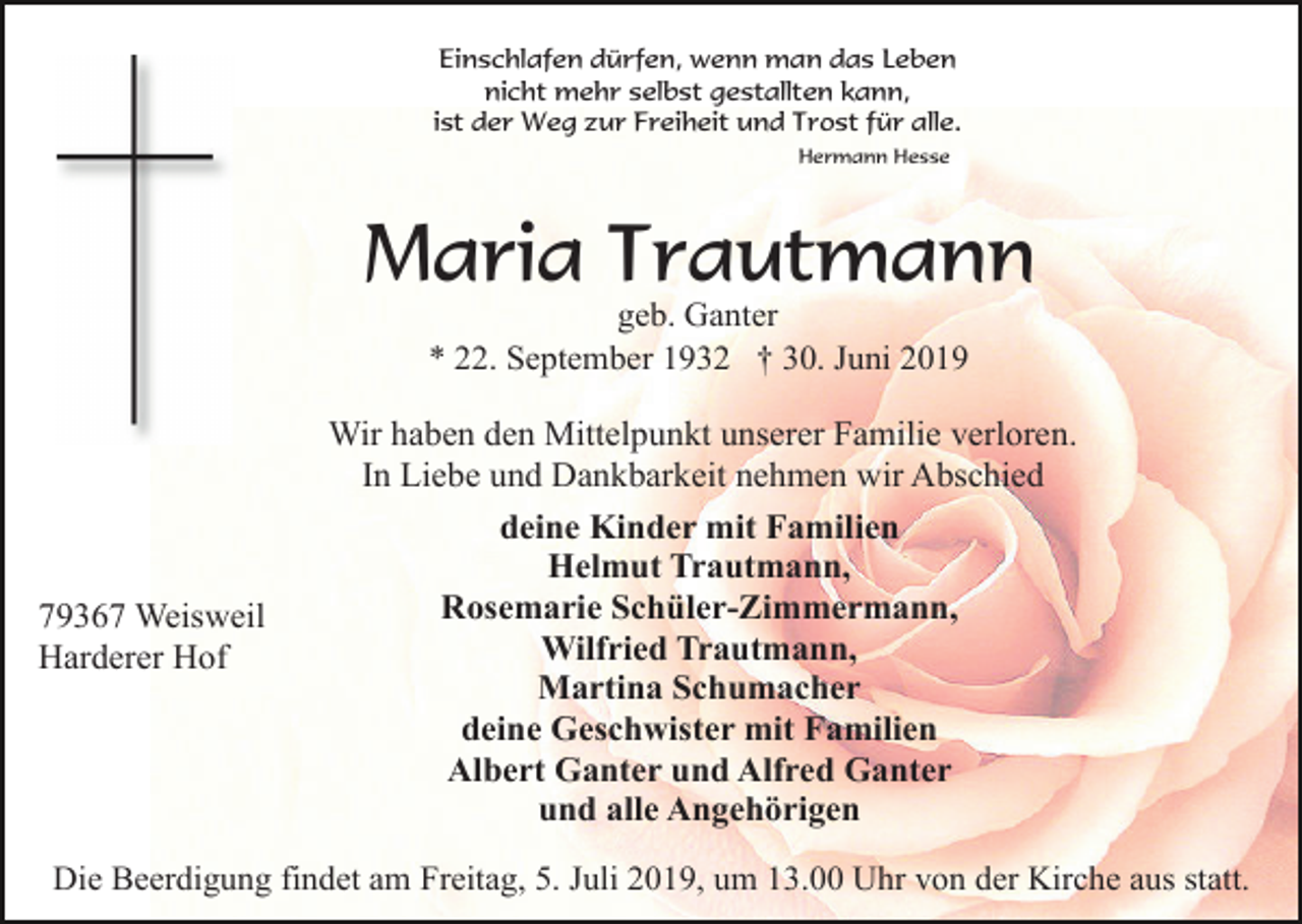 <p>Einschlafen dürfen, wenn man das Leben<br />nicht mehr selbst gestallten kann,<br />ist der Weg zur Freiheit und Trost für alle.<br />Hermann Hesse</p><p>Maria Trautmann<br />geb. Ganter<br />* 22. September 1932 † 30. Juni 2019</p><p>79367 Weisweil<br />Harderer Hof</p><p>Wir haben den Mittelpunkt unserer Familie verloren.<br />In Liebe und Dankbarkeit nehmen wir Abschied<br />deine Kinder mit Familien<br />Helmut Trautmann,<br />Rosemarie Schüler-Zimmermann,<br />Wilfried Trautmann,<br />Martina Schumacher<br />deine Geschwister mit Familien<br />Albert Ganter und Alfred Ganter<br />und alle Angehörigen</p><p>Die Beerdigung findet am Freitag, 5. Juli 2019, um 13.00 Uhr von der Kirche aus statt.</p>