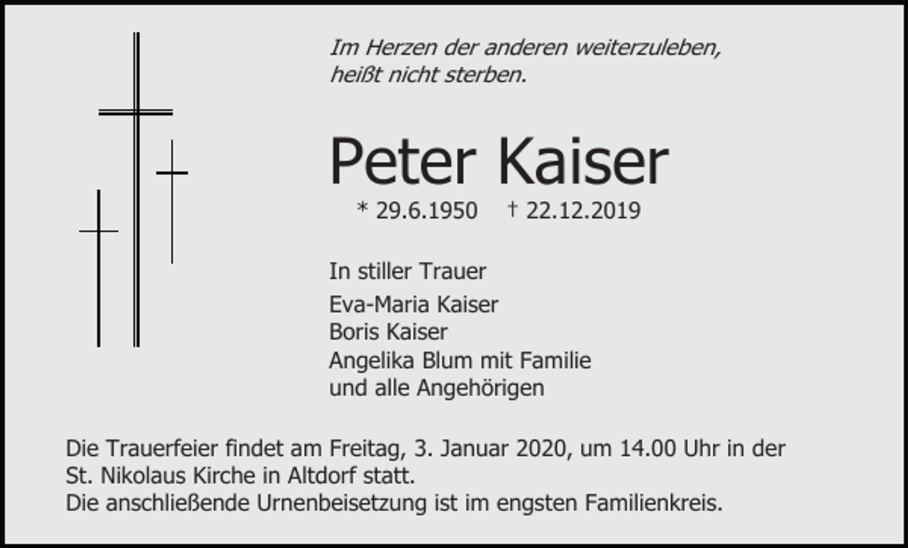 <p>Im Herzen der anderen weiterzuleben,<br />heißt nicht sterben.</p><p>Peter Kaiser<br />* 29.6.1950</p><p>† 22.12.2019</p><p>In stiller Trauer<br />Eva-Maria Kaiser<br />Boris Kaiser<br />Angelika Blum mit Familie<br />und alle Angehörigen<br />Die Trauerfeier findet am Freitag, 3. Januar 2020, um 14.00 Uhr in der<br />St. Nikolaus Kirche in Altdorf statt.<br />Die anschließende Urnenbeisetzung ist im engsten Familienkreis.</p>