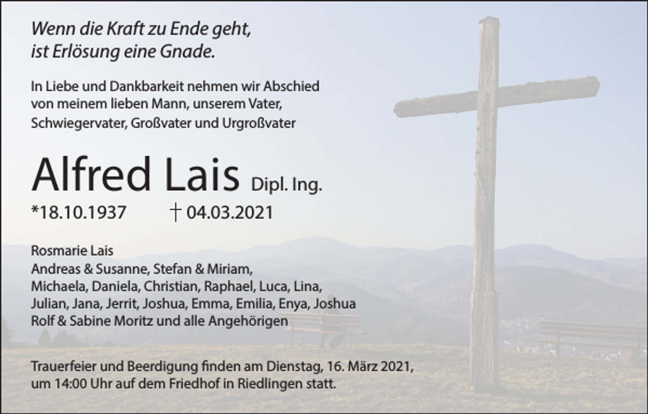 <p>Wenn die Kraft zu Ende geht,<br />ist Erlösung eine Gnade.<br />In Liebe und Dankbarkeit nehmen wir Abschied<br />von meinem lieben Mann, unserem Vater,<br />Schwiegervater, Großvater und Urgroßvater</p><p>Alfred Lais</p><p>Dipl. Ing.<br />*18.10.1937 04.03.2021</p><p>Rosmarie Lais<br />Andreas &amp; Susanne, Stefan &amp; Miriam,<br />Michaela, Daniela, Christian, Raphael, Luca, Lina,<br />Julian, Jana, Jerrit, Joshua, Emma, Emilia, Enya, Joshua<br />Rolf &amp; Sabine Moritz und alle Angehörigen<br />Trauerfeier und Beerdigung finden am Dienstag, 16. März 2021,<br />um 14:00 Uhr auf dem Friedhof in Riedlingen statt.</p>