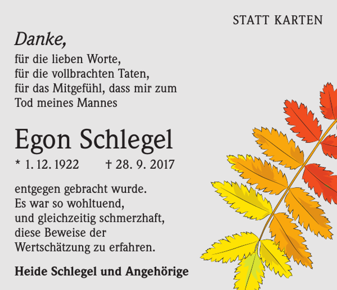 <p>Danke,<br />für die lieben Worte,<br />für die vollbrachten Taten,<br />für das Mitgefühl, dass mir zum<br />Tod meines Mannes</p><p>Egon Schlegel<br />* 1. 12. 1922 † 28. 9. 2017<br />entgegen gebracht wurde.<br />Es war so wohltuend,<br />und gleichzeitig schmerzhaft,<br />diese Beweise der<br />Wertschätzung zu erfahren.<br />Heide Schlegel und Angehörige</p><p>STATT KARTEN</p>