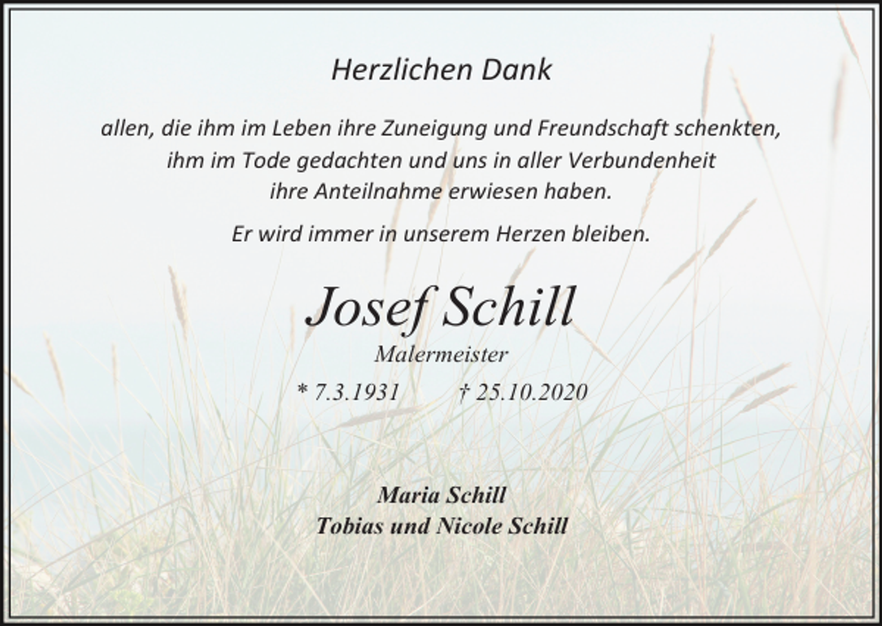 <p>Herzlichen Dank<br />allen, die ihm im Leben ihre Zuneigung und Freundschaft schenkten,<br />ihm im Tode gedachten und uns in aller Verbundenheit<br />ihre Anteilnahme erwiesen haben.<br />Er wird immer in unserem Herzen bleiben.</p><p>Josef Schill<br />Malermeister<br />* 7.3.1931</p><p>† 25.10.2020</p><p>Maria Schill<br />Tobias und Nicole Schill</p>