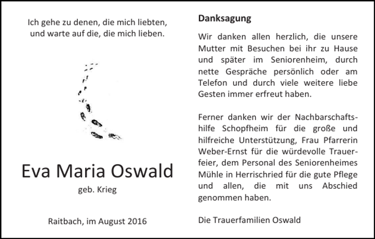 <p>Ich gehe zu denen, die mich liebten,<br />und warte auf die, die mich lieben.</p><p>Eva Maria Oswald<br />geb. Krieg</p><p>Raitbach, im August 2016</p><p>Danksagung<br />Wir danken allen herzlich, die unsere<br />Mutter mit Besuchen bei ihr zu Hause<br />und später im Seniorenheim, durch<br />nette Gespräche persönlich oder am<br />Telefon und durch viele weitere liebe<br />Gesten immer erfreut haben.<br />Ferner danken wir der Nachbarschaftshilfe Schopfheim für die große und<br />hilfreiche Unterstützung, Frau Pfarrerin<br />Weber-Ernst für die würdevolle Trauerfeier, dem Personal des Seniorenheimes<br />Mühle in Herrischried für die gute Pflege<br />und allen, die mit uns Abschied<br />genommen haben.<br />Die Trauerfamilien Oswald</p>