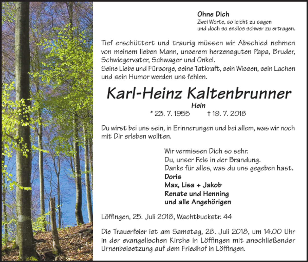 <p>Ohne Dich</p><p>Zwei Worte, so leicht zu sagen<br />und doch so endlos schwer zu ertragen.</p><p>Tief erschüttert und traurig müssen wir Abschied nehmen<br />von meinem lieben Mann, unserem herzensguten Papa, Bruder,<br />Schwiegervater, Schwager und Onkel.<br />Seine Liebe und Fürsorge, seine Tatkraft, sein Wissen, sein Lachen<br />und sein Humor werden uns fehlen.</p><p>Karl-Heinz Kaltenbrunner<br />* 23. 7. 1955</p><p>Hein</p><p>† 19. 7. 2018</p><p>Du wirst bei uns sein, in Erinnerungen und bei allem, was wir noch<br />mit Dir erleben wollten.<br />Wir vermissen Dich so sehr.<br />Du, unser Fels in der Brandung.<br />Danke für alles, was du uns gegeben hast.<br />Doris<br />Max, Lisa + Jakob<br />Renate und Henning<br />und alle Angehörigen<br />Löffingen, 25. Juli 2018, Wachtbuckstr. 44<br />Die Trauerfeier ist am Samstag, 28. Juli 2018, um 14.00 Uhr<br />in der evangelischen Kirche in Löffingen mit anschließender<br />Urnenbeisetzung auf dem Friedhof in Löffingen.</p>