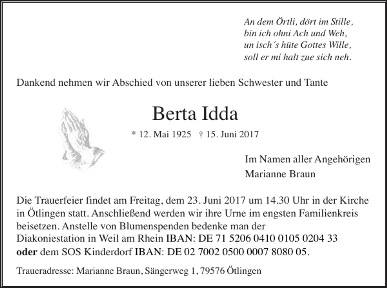 <p>An dem Örtli, dört im Stille,<br />bin ich ohni Ach und Weh,<br />un isch´s hüte Gottes Wille,<br />soll er mi halt zue sich neh.</p><p>Dankend nehmen wir Abschied von unserer lieben Schwester und Tante</p><p>Berta Idda<br />* 12. Mai 1925 † 15. Juni 2017</p><p>Im Namen aller Angehörigen<br />Marianne Braun<br />Die Trauerfeier findet am Freitag, dem 23. Juni 2017 um 14.30 Uhr in der Kirche<br />in Ötlingen statt. Anschließend werden wir ihre Urne im engsten Familienkreis<br />beisetzen. Anstelle von Blumenspenden bedenke man der<br />Diakoniestation in Weil am Rhein IBAN: DE 71 5206 041105 0204 33<br />oder dem SOS Kinderdorf IBAN: DE 02 7002 0507 8085.<br />Traueradresse: Marianne Braun, Sängerweg 1, 79576 Ötlingen</p>