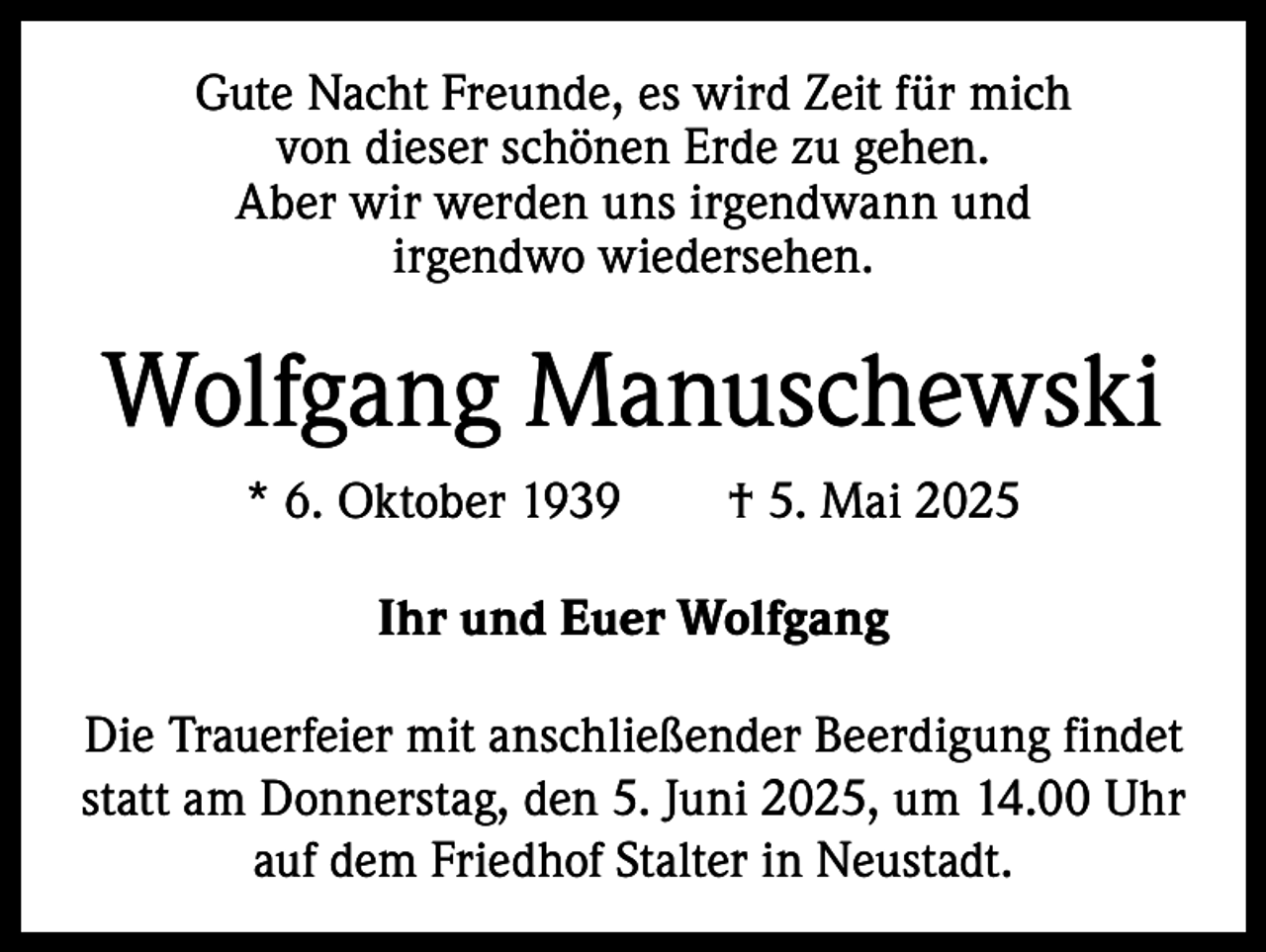 <p>Gute Nacht Freunde, es wird Zeit für mich<br />von dieser schönen Erde zu gehen.<br />Aber wir werden uns irgendwann und<br />irgendwo wiedersehen.</p><p>Wolfgang Manuschewski<br />* 6. Oktober 1939 † 5. Mai 2025<br />Ihr und Euer Wolfgang<br />Die Trauerfeier mit anschließender Beerdigung findet<br />statt am Donnerstag, den 5. Juni 2025, um 14.00 Uhr<br />auf dem Friedhof Stalter in Neustadt.</p>