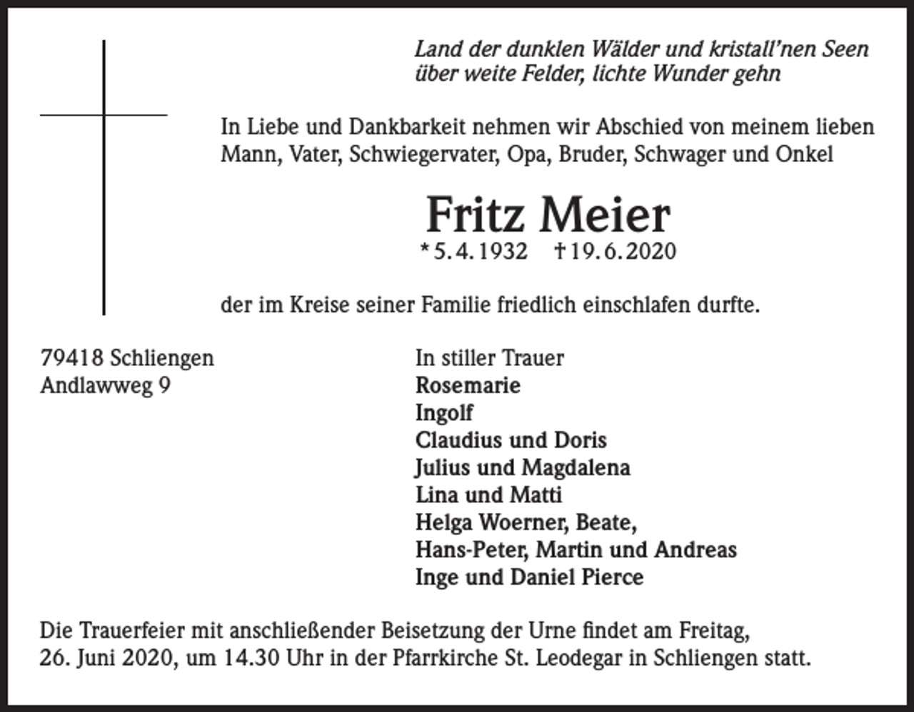 <p>Land der dunklen Wälder und kristall’nen Seen<br />über weite Felder, lichte Wunder gehn<br />In Liebe und Dankbarkeit nehmen wir Abschied von meinem lieben<br />Mann, Vater, Schwiegervater, Opa, Bruder, Schwager und Onkel</p><p>Fritz Meier</p><p>* 5. 4. 1932</p><p>† 19. 6. 2020</p><p>der im Kreise seiner Familie friedlich einschlafen durfte.<br />79418 Schliengen<br />Andlawweg 9</p><p>In stiller Trauer<br />Rosemarie<br />Ingolf<br />Claudius und Doris<br />Julius und Magdalena<br />Lina und Matti<br />Helga Woerner, Beate,<br />Hans-Peter, Martin und Andreas<br />Inge und Daniel Pierce</p><p>Die Trauerfeier mit anschließender Beisetzung der Urne findet am Freitag,<br />26. Juni 2020, um 14.30 Uhr in der Pfarrkirche St. Leodegar in Schliengen statt.</p>
