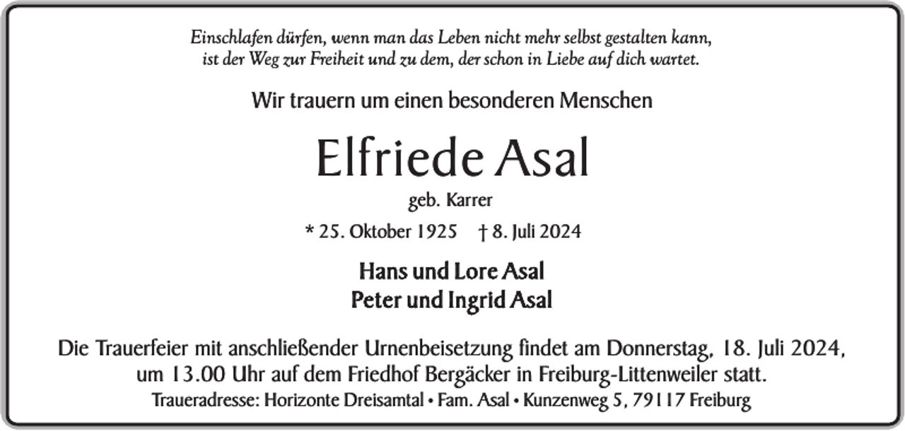 <p>Einschlafen dürfen, wenn man das Leben nicht mehr selbst gestalten kann,<br />ist der Weg zur Freiheit und zu dem, der schon in Liebe auf dich wartet.</p><p>Wir trauern um einen besonderen Menschen</p><p>Elfriede Asal<br />geb. Karrer<br />* 25. Oktober 1925 † 8. Juli 2024</p><p>Hans und Lore Asal<br />Peter und Ingrid Asal<br />Die Trauerfeier mit anschließender Urnenbeisetzung findet am Donnerstag, 18. Juli 2024,<br />um 13.00 Uhr auf dem Friedhof Bergäcker in Freiburg-Littenweiler statt.<br />Traueradresse: Horizonte Dreisamtal • Fam. Asal • Kunzenweg 5, 79117 Freiburg</p>