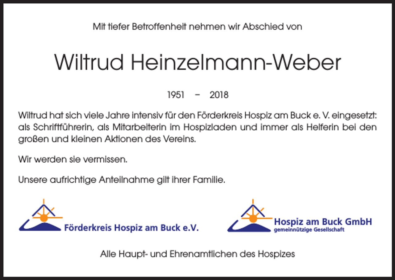 <p>Mit tiefer Betroffenheit nehmen wir Abschied von</p><p>Wiltrud Heinzelmann-Weber<br />1951 – 2018<br />Wiltrud hat sich viele Jahre intensiv für den Förderkreis Hospiz am Buck e. V. eingesetzt:<br />als Schriftführerin, als Mitarbeiterin im Hospizladen und immer als Helferin bei den<br />großen und kleinen Aktionen des Vereins.<br />Wir werden sie vermissen.<br />Unsere aufrichtige Anteilnahme gilt ihrer Familie.</p><p>Förderkreis Hospiz am Buck e.V.</p><p>Hospiz am Buck GmbH<br />gemeinnützige Gesellschaft</p><p>Alle Haupt- und Ehrenamtlichen des Hospizes</p>