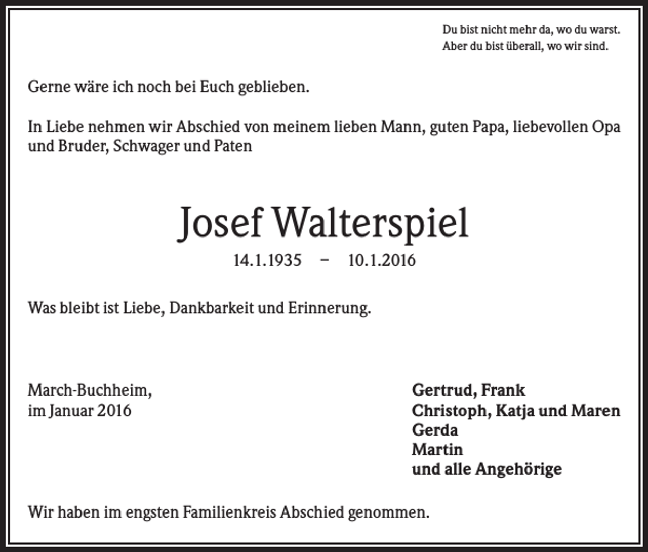 <p>Du bist nicht mehr da, wo du warst.<br />Aber du bist überall, wo wir sind.</p><p>Gerne wäre ich noch bei Euch geblieben.<br />In Liebe nehmen wir Abschied von meinem lieben Mann, guten Papa, liebevollen Opa<br />und Bruder, Schwager und Paten</p><p>Josef Walterspiel<br />14.1.1935 – 10.1.2016<br />Was bleibt ist Liebe, Dankbarkeit und Erinnerung.</p><p>March-Buchheim,<br />im Januar 2016</p><p>Gertrud, Frank<br />Christoph, Katja und Maren<br />Gerda<br />Martin<br />und alle Angehörige</p><p>Wir haben im engsten Familienkreis Abschied genommen.</p>