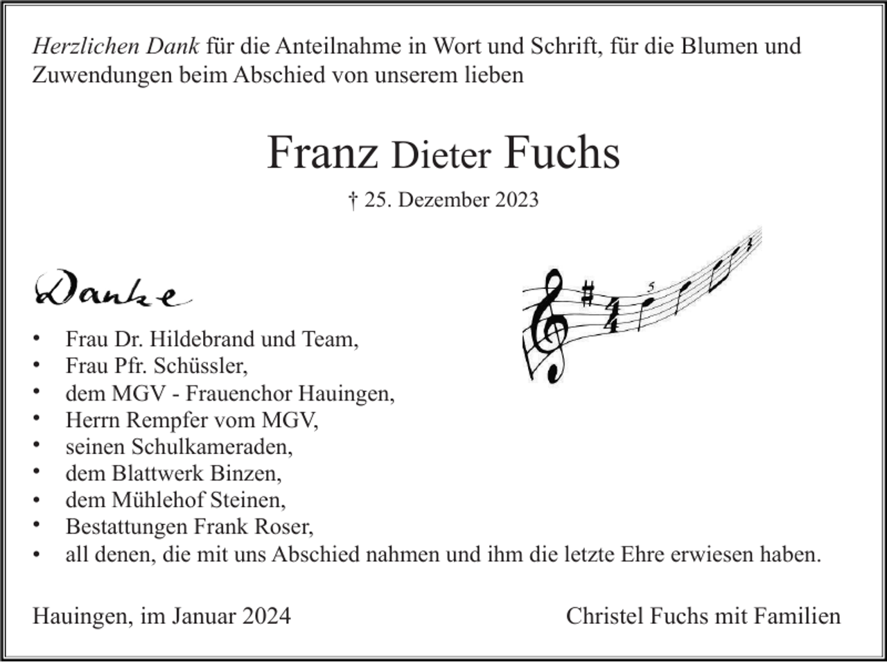 <p>Herzlichen Dank für die Anteilnahme in Wort und Schrift, für die Blumen und<br />Zuwendungen beim Abschied von unserem lieben</p>
<p>Franz Dieter Fuchs<br />† 25. Dezember 2023</p>
<p>Danke</p>
<p>-Frau Dr. Hildebrand und Team,<br />-Frau Pfr. Schüssler,<br />-dem MGV - Frauenchor Hauingen,<br />-Herrn Rempfer vom MGV,<br />-seinen Schulkameraden,<br />-dem Blattwerk Binzen,<br />-dem Mühlehof Steinen,<br />-Bestattungen Frank Roser,<br />-all denen, die mit uns Abschied nahmen und ihm die letzte Ehre erwiesen haben.</p>
<p>Hauingen, im Januar 2024</p>
<p>Christel Fuchs mit Familien</p>