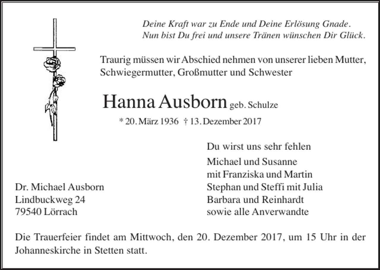 <p>Deine Kraft war zu Ende und Deine Erlösung Gnade.<br />Nun bist Du frei und unsere Tränen wünschen Dir Glück.</p><p>Traurig müssen wir Abschied nehmen von unserer lieben Mutter,<br />Schwiegermutter, Großmutter und Schwester</p><p>Hanna Ausborn geb. Schulze<br />* 20. März 1936 † 13. Dezember 2017</p><p>Dr. Michael Ausborn<br />Lindbuckweg 24<br />79540 Lörrach</p><p>Du wirst uns sehr fehlen<br />Michael und Susanne<br />mit Franziska und Martin<br />Stephan und Steffi mit Julia<br />Barbara und Reinhardt<br />sowie alle Anverwandte</p><p>Die Trauerfeier findet am Mittwoch, den 20. Dezember 2017, um 15 Uhr in der<br />Johanneskirche in Stetten statt.</p>