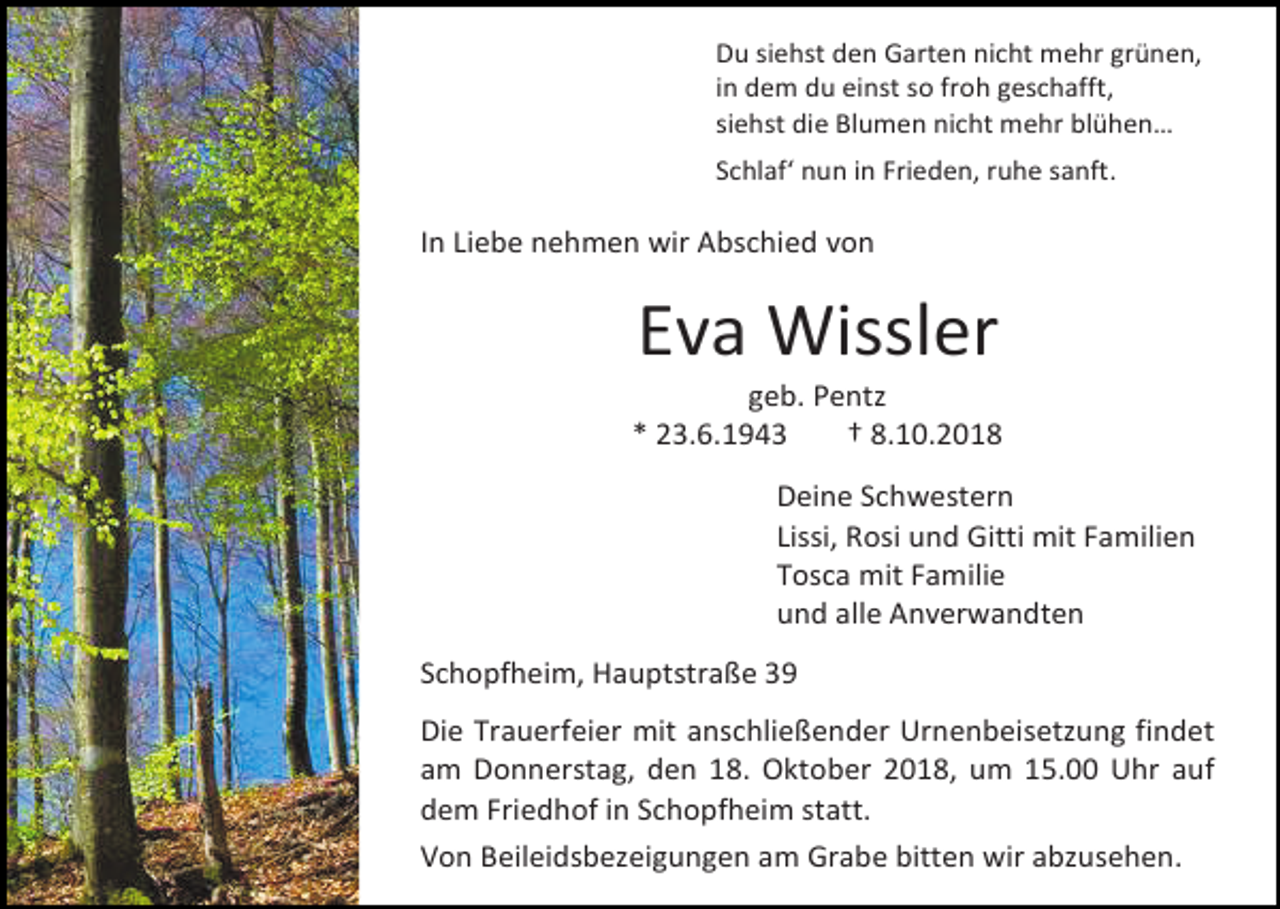 <p>Du siehst den Garten nicht mehr grünen,<br />in dem du einst so froh geschafft,<br />siehst die Blumen nicht mehr blühen…<br />Schlaf‘ nun in Frieden, ruhe sanft.</p><p>In Liebe nehmen wir Abschied von</p><p>Eva Wissler<br />geb. Pentz<br />* 23.6.1943<br />† 8.10.2018<br />Deine Schwestern<br />Lissi, Rosi und Gitti mit Familien<br />Tosca mit Familie<br />und alle Anverwandten<br />Schopfheim, Hauptstraße 39<br />Die Trauerfeier mit anschließender Urnenbeisetzung findet<br />am Donnerstag, den 18. Oktober 2018, um 15.00 Uhr auf<br />dem Friedhof in Schopfheim statt.<br />Von Beileidsbezeigungen am Grabe bitten wir abzusehen.</p>