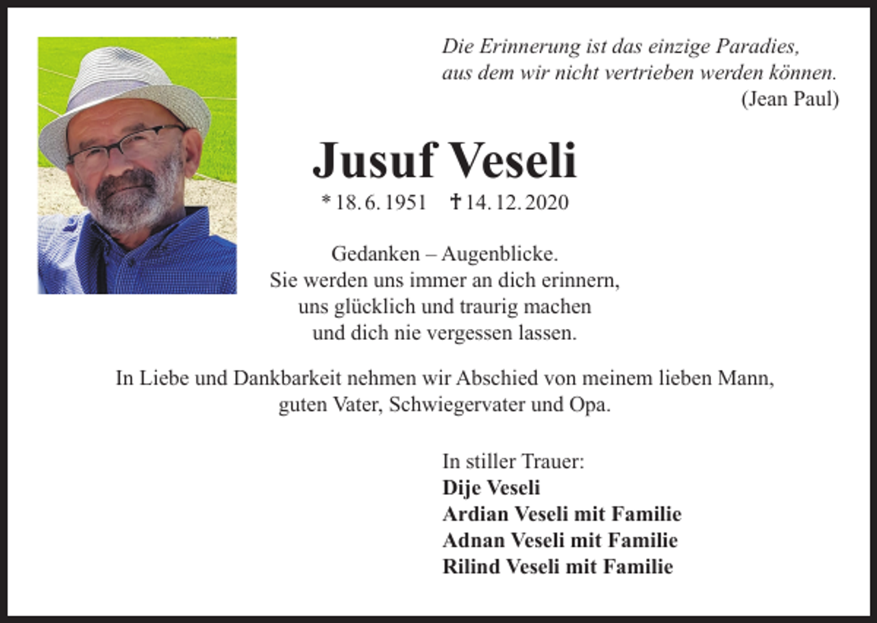 <p>Die Erinnerung ist das einzige Paradies,<br />aus dem wir nicht vertrieben werden können.</p><p>(Jean Paul)</p><p>Jusuf Veseli<br />* 18. 6. 1951</p><p>† 14. 12. 2020</p><p>Gedanken – Augenblicke.<br />Sie werden uns immer an dich erinnern,<br />uns glücklich und traurig machen<br />und dich nie vergessen lassen.<br />In Liebe und Dankbarkeit nehmen wir Abschied von meinem lieben Mann,<br />guten Vater, Schwiegervater und Opa.<br />In stiller Trauer:<br />Dije Veseli<br />Ardian Veseli mit Familie<br />Adnan Veseli mit Familie<br />Rilind Veseli mit Familie</p>