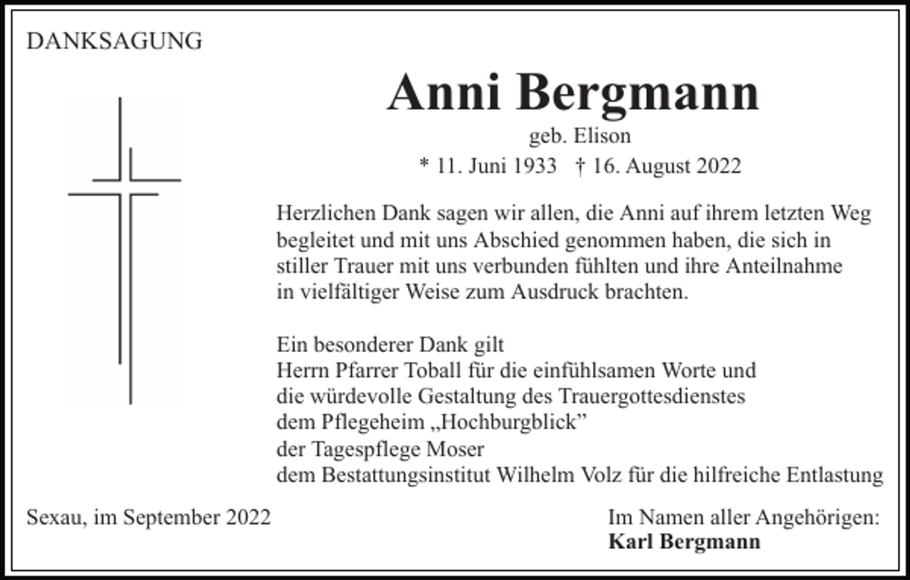 <p>DANKSAGUNG</p><p>Anni Bergmann<br />geb. Elison<br />* 11. Juni 1933 † 16. August 2022<br />Herzlichen Dank sagen wir allen, die Anni auf ihrem letzten Weg<br />begleitet und mit uns Abschied genommen haben, die sich in<br />stiller Trauer mit uns verbunden fühlten und ihre Anteilnahme<br />in vielfältiger Weise zum Ausdruck brachten.<br />Ein besonderer Dank gilt<br />Herrn Pfarrer Toball für die einfühlsamen Worte und<br />die würdevolle Gestaltung des Trauergottesdienstes<br />dem Pflegeheim „Hochburgblick”<br />der Tagespflege Moser<br />dem Bestattungsinstitut Wilhelm Volz für die hilfreiche Entlastung<br />Sexau, im September 2022</p><p>Im Namen aller Angehörigen:<br />Karl Bergmann</p>