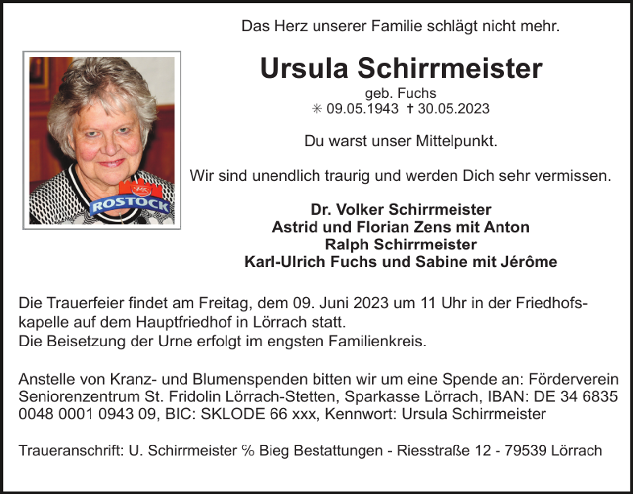 <p>Das Herz unserer Familie schlägt nicht mehr.</p><p>Ursula Schirrmeister<br />geb. Fuchs<br />✳ 09.05.1943 ✝ 30.05.2023</p><p>Du warst unser Mittelpunkt.<br />Wir sind unendlich traurig und werden Dich sehr vermissen.<br />Dr. Volker Schirrmeister<br />Astrid und Florian Zens mit Anton<br />Ralph Schirrmeister<br />Karl-Ulrich Fuchs und Sabine mit Jérôme<br />Die Trauerfeier findet am Freitag, dem 09. Juni 2023 um 11 Uhr in der Friedhofskapelle auf dem Hauptfriedhof in Lörrach statt.<br />Die Beisetzung der Urne erfolgt im engsten Familienkreis.<br />Anstelle von Kranz- und Blumenspenden bitten wir um eine Spende an: Förderverein<br />Seniorenzentrum St. Fridolin Lörrach-Stetten, Sparkasse Lörrach, IBAN: DE 34 6835<br />0048 0001 0943 09, BIC: SKLODE 66 xxx, Kennwort: Ursula Schirrmeister<br />Traueranschrift: U. Schirrmeister ℅ Bieg Bestattungen - Riesstraße 12 - 79539 Lörrach</p>
