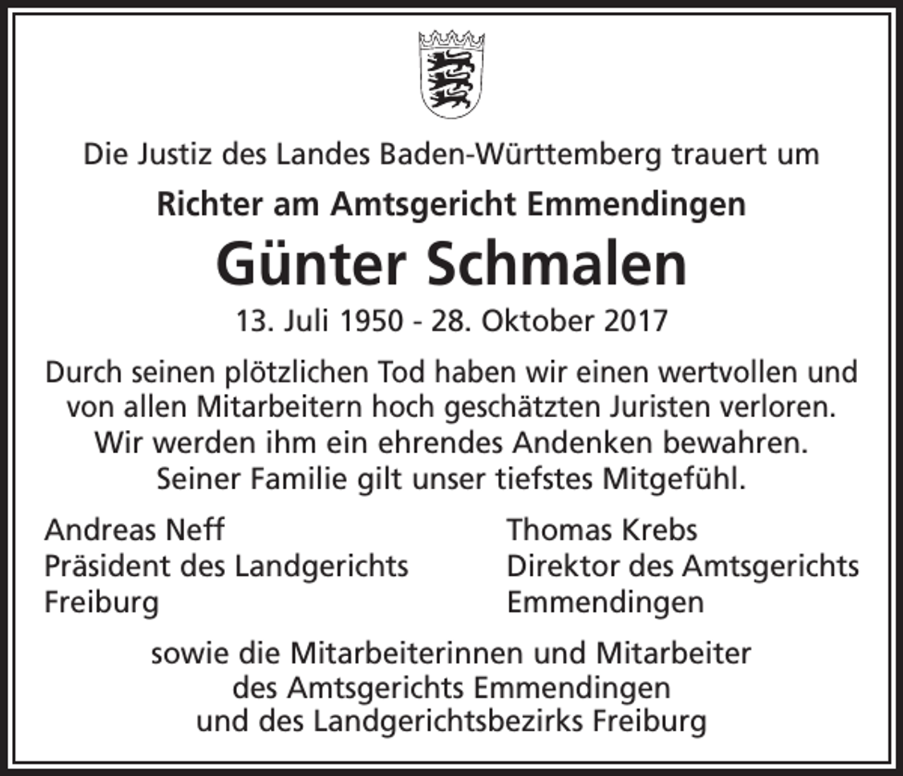 <p>Die Justiz des Landes Baden-Württemberg trauert um</p><p>Richter am Amtsgericht Emmendingen</p><p>Günter Schmalen<br />13. Juli 1950 - 28. Oktober 2017<br />Durch seinen plötzlichen Tod haben wir einen wertvollen und<br />von allen Mitarbeitern hoch geschätzten Juristen verloren.<br />Wir werden ihm ein ehrendes Andenken bewahren.<br />Seiner Familie gilt unser tiefstes Mitgefühl.<br />Andreas Neff<br />Thomas Krebs<br />Präsident des Landgerichts<br />Direktor des Amtsgerichts<br />Freiburg Emmendingen<br />sowie die Mitarbeiterinnen und Mitarbeiter<br />des Amtsgerichts Emmendingen<br />und des Landgerichtsbezirks Freiburg</p>