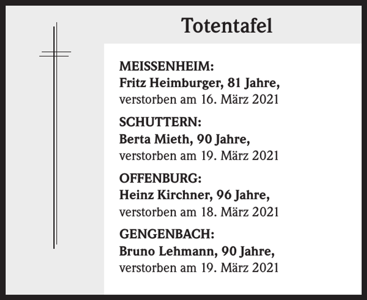 <p>Totentafel<br />MEISSENHEIM:<br />Fritz Heimburger, 81 Jahre,<br />verstorben am 16. März 2021<br />SCHUTTERN:<br />Berta Mieth, 90 Jahre,<br />verstorben am 19. März 2021<br />OFFENBURG:<br />Heinz Kirchner, 96 Jahre,<br />verstorben am 18. März 2021<br />GENGENBACH:<br />Bruno Lehmann, 90 Jahre,<br />verstorben am 19. März 2021</p>