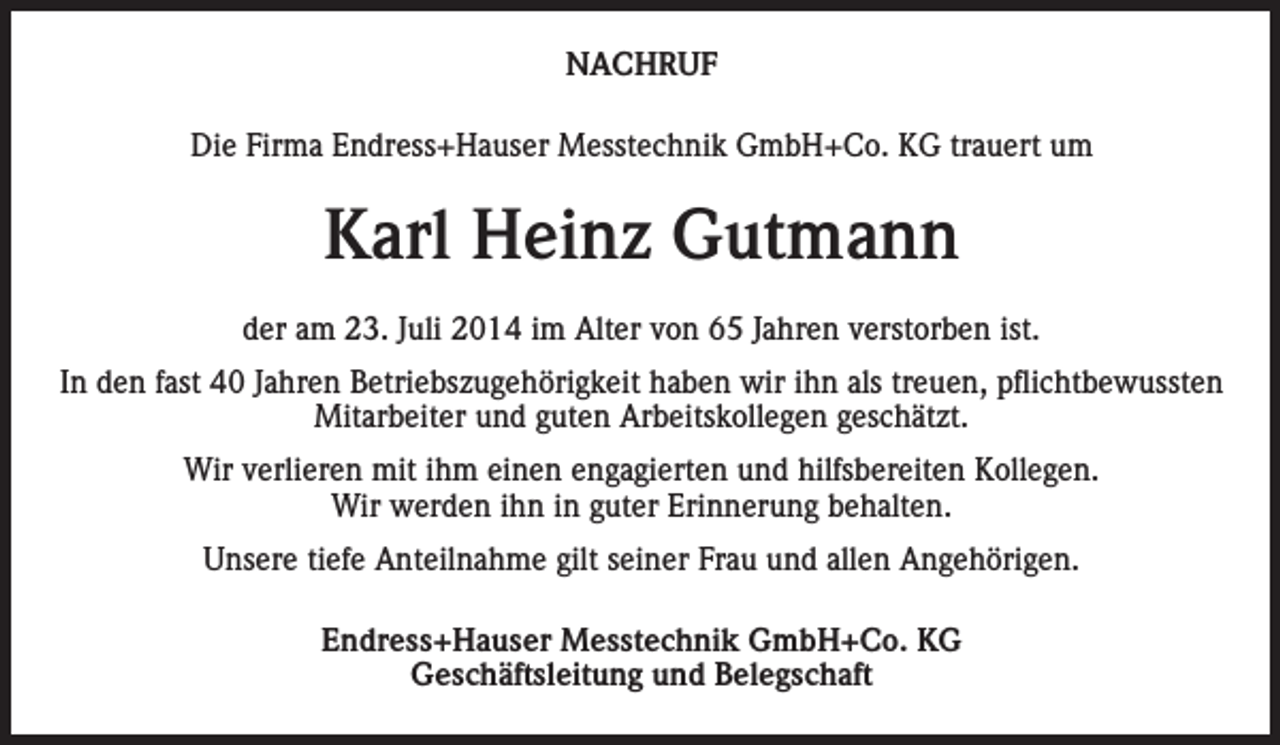 <p>NACHRUF<br />Die Firma Endress+Hauser Messtechnik GmbH+Co. KG trauert um</p><p>Karl Heinz Gutmann<br />der am 23. Juli 2014 im Alter von 65 Jahren verstorben ist.<br />In den fast 40 Jahren Betriebszugehörigkeit haben wir ihn als treuen, pflichtbewussten<br />Mitarbeiter und guten Arbeitskollegen geschätzt.<br />Wir verlieren mit ihm einen engagierten und hilfsbereiten Kollegen.<br />Wir werden ihn in guter Erinnerung behalten.<br />Unsere tiefe Anteilnahme gilt seiner Frau und allen Angehörigen.<br />Endress+Hauser Messtechnik GmbH+Co. KG<br />Geschäftsleitung und Belegschaft</p>