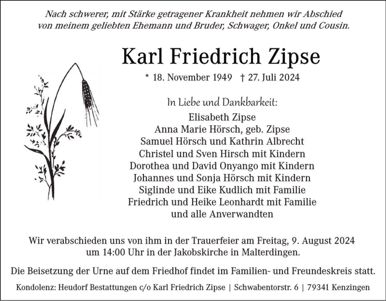 <p>Nach schwerer, mit Stärke getragener Krankheit nehmen wir Abschied<br />von meinem geliebten Ehemann und Bruder, Schwager, Onkel und Cousin.</p><p>* 18. November 1949 † 27. Juli 2024</p><p>In Liebe und Dankbarkeit:<br />Elisabeth Zipse<br />Anna Marie Hörsch, geb. Zipse<br />Samuel Hörsch und Kathrin Albrecht<br />Christel und Sven Hirsch mit Kindern<br />Dorothea und David Onyango mit Kindern<br />Johannes und Sonja Hörsch mit Kindern<br />Siglinde und Eike Kudlich mit Familie<br />Friedrich und Heike Leonhardt mit Familie<br />und alle Anverwandten<br />Wir verabschieden uns von ihm in der Trauerfeier am Freitag, 9. August 2024<br />um 14:00 Uhr in der Jakobskirche in Malterdingen.<br />Die Beisetzung der Urne auf dem Friedhof findet im Familien- und Freundeskreis statt.<br />Kondolenz: Heudorf Bestattungen c/o Karl Friedrich Zipse | Schwabentorstr. 6 | 79341 Kenzingen</p>