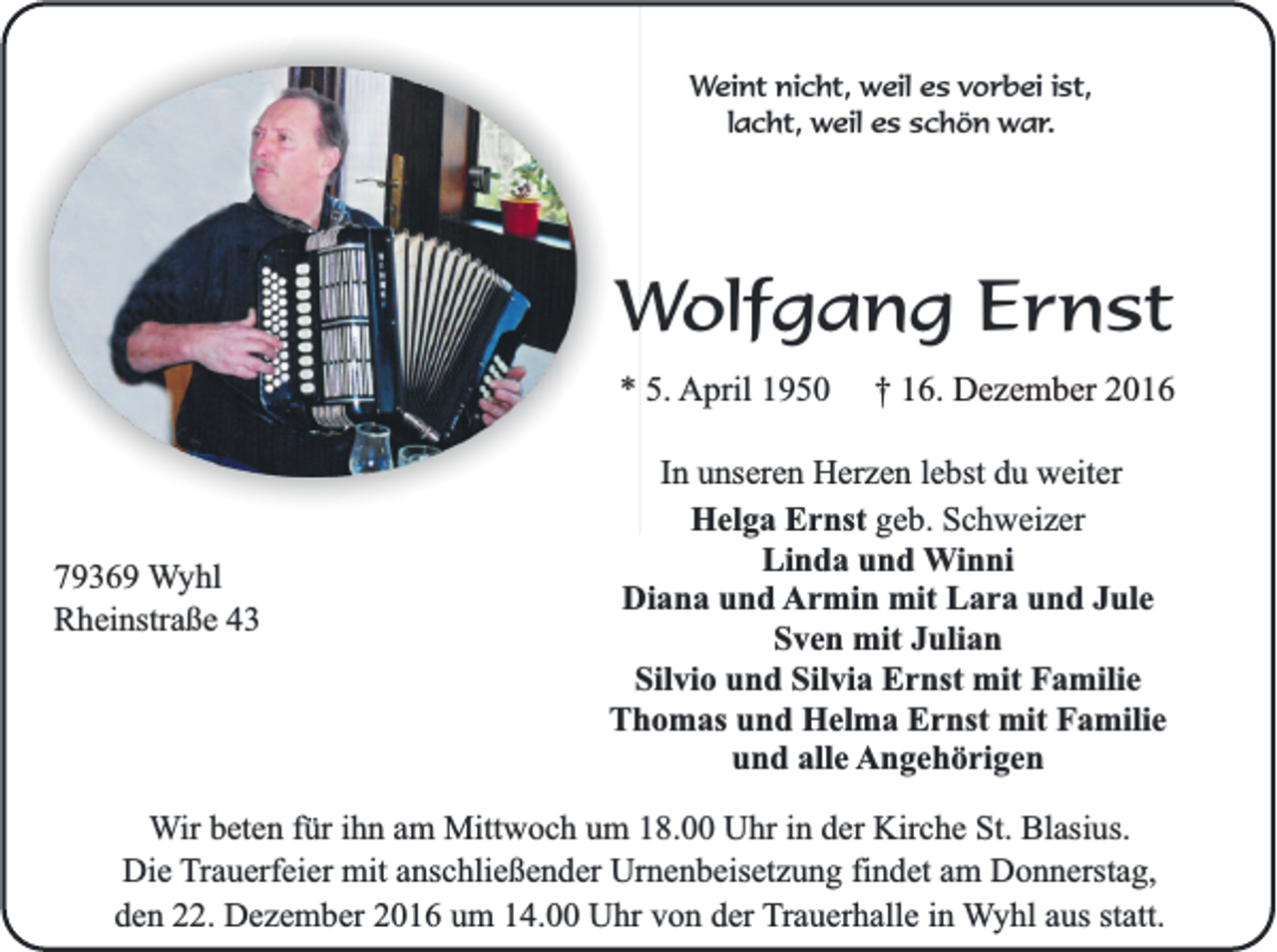 <p>Weint nicht, weil es vorbei ist,<br />lacht, weil es schön war.</p><p>Wolfgang Ernst<br />* 5. April 1950</p><p>79369 Wyhl<br />Rheinstraße 43</p><p>† 16. Dezember 2016</p><p>In unseren Herzen lebst du weiter<br />Helga Ernst geb. Schweizer<br />Linda und Winni<br />Diana und Armin mit Lara und Jule<br />Sven mit Julian<br />Silvio und Silvia Ernst mit Familie<br />Thomas und Helma Ernst mit Familie<br />und alle Angehörigen</p><p>Wir beten für ihn am Mittwoch um 18.00 Uhr in der Kirche St. Blasius.<br />Die Trauerfeier mit anschließender Urnenbeisetzung findet am Donnerstag,<br />den 22. Dezember 2016 um 14.00 Uhr von der Trauerhalle in Wyhl aus statt.</p>