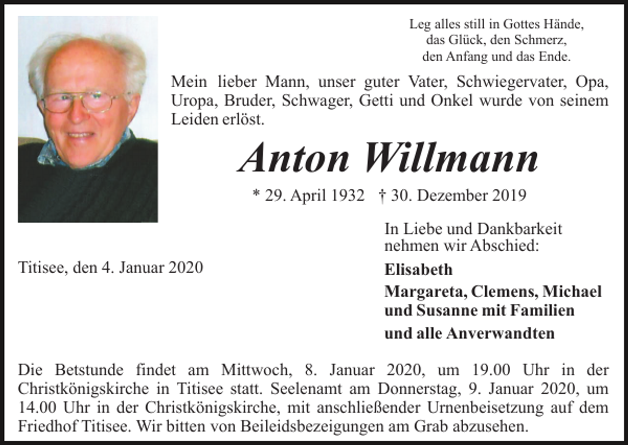 <p>Leg alles still in Gottes Hände,<br />das Glück, den Schmerz,<br />den Anfang und das Ende.</p><p>Mein lieber Mann, unser guter Vater, Schwiegervater, Opa,<br />Uropa, Bruder, Schwager, Getti und Onkel wurde von seinem<br />Leiden erlöst.</p><p>Anton Willmann<br />* 29. April 1932 † 30. Dezember 2019</p><p>Titisee, den 4. Januar 2020</p><p>In Liebe und Dankbarkeit<br />nehmen wir Abschied:<br />Elisabeth<br />Margareta, Clemens, Michael<br />und Susanne mit Familien<br />und alle Anverwandten</p><p>Die Betstunde findet am Mittwoch, 8. Januar 2020, um 19.00 Uhr in der<br />Christkönigskirche in Titisee statt. Seelenamt am Donnerstag, 9. Januar 2020, um<br />14.00 Uhr in der Christkönigskirche, mit anschließender Urnenbeisetzung auf dem<br />Friedhof Titisee. Wir bitten von Beileidsbezeigungen am Grab abzusehen.</p>