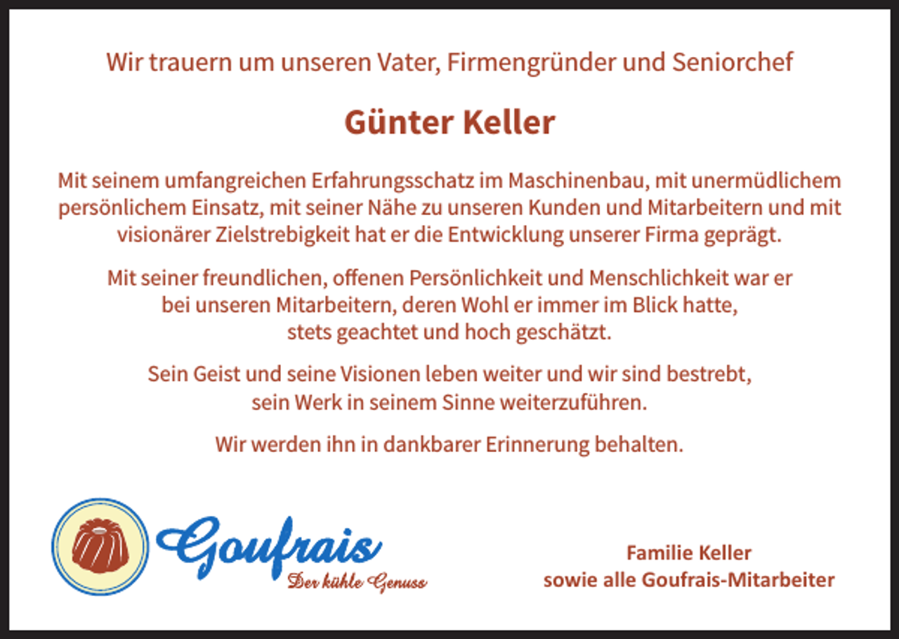 <p>Wir trauern um unseren Vater, Firmengründer und Seniorchef</p><p>Günter Keller<br />Mit seinem umfangreichen Erfahrungsschatz im Maschinenbau, mit unermüdlichem<br />persönlichem Einsatz, mit seiner Nähe zu unseren Kunden und Mitarbeitern und mit<br />visionärer Zielstrebigkeit hat er die Entwicklung unserer Firma geprägt.<br />Mit seiner freundlichen, offenen Persönlichkeit und Menschlichkeit war er<br />bei unseren Mitarbeitern, deren Wohl er immer im Blick hatte,<br />stets geachtet und hoch geschätzt.<br />Sein Geist und seine Visionen leben weiter und wir sind bestrebt,<br />sein Werk in seinem Sinne weiterzuführen.<br />Wir werden ihn in dankbarer Erinnerung behalten.</p><p>Familie Keller<br />sowie alle Goufrais-Mitarbeiter</p>