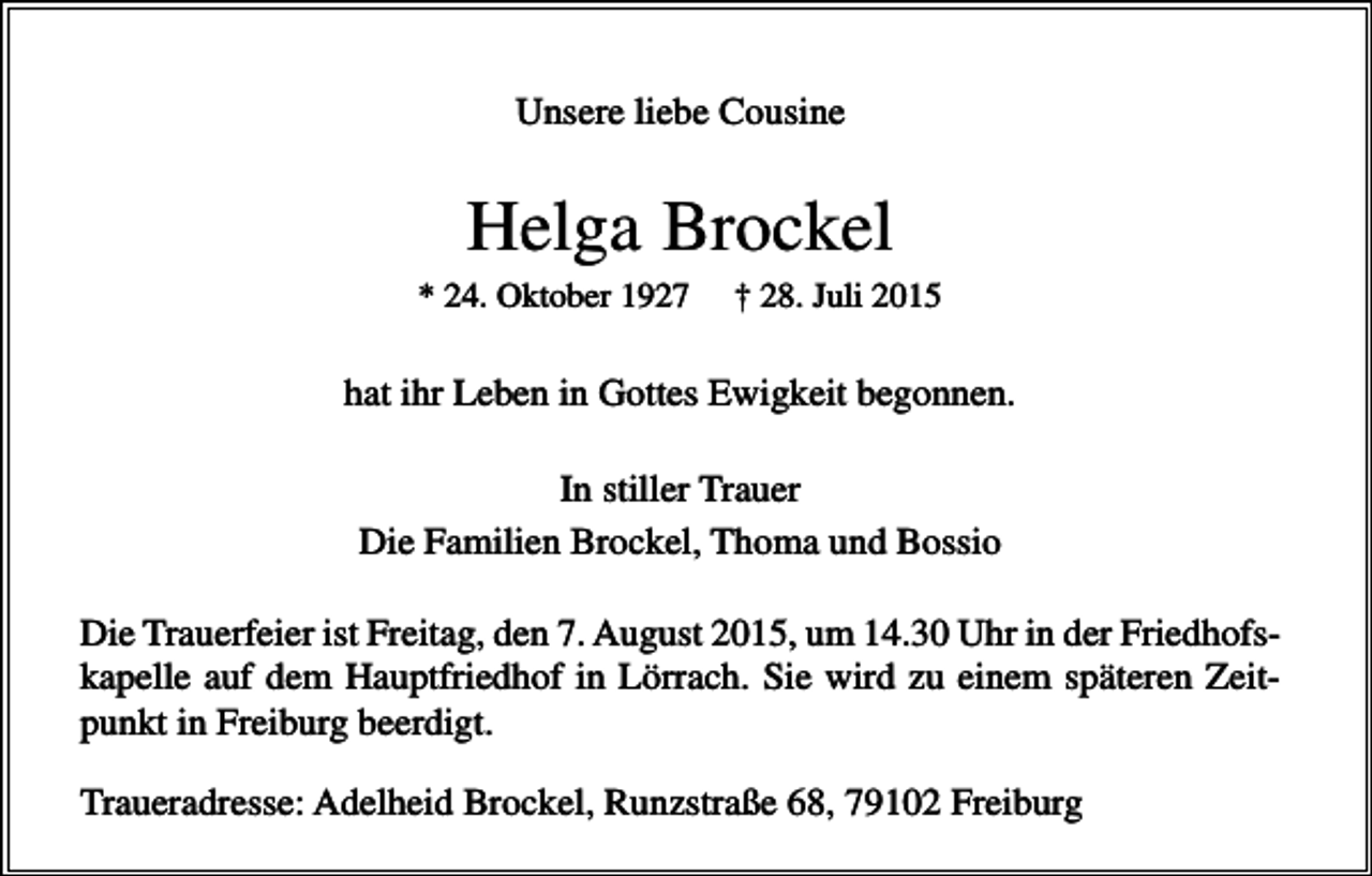 <p>Unsere liebe Cousine</p><p>Helga Brockel<br />* 24. Oktober 1927</p><p>† 28. Juli 2015</p><p>hat ihr Leben in Gottes Ewigkeit begonnen.<br />In stiller Trauer<br />Die Familien Brockel, Thoma und Bossio<br />Die Trauerfeier ist Freitag, den 7. August 2015, um 14.30 Uhr in der Friedhofskapelle auf dem Hauptfriedhof in Lörrach. Sie wird zu einem späteren Zeitpunkt in Freiburg beerdigt.<br />Traueradresse: Adelheid Brockel, Runzstraße 68, 79102 Freiburg</p>