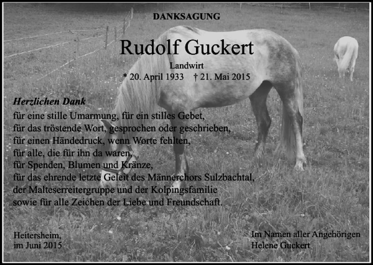 <p>DANKSAGUNG</p><p>Rudolf Guckert<br />Landwirt<br />* 20. April 1933 † 21. Mai 2015</p><p>Herzlichen Dank<br />für eine stille Umarmung, für ein stilles Gebet,<br />für das tröstende Wort, gesprochen oder geschrieben,<br />für einen Händedruck, wenn Worte fehlten,<br />für alle, die für ihn da waren,<br />für Spenden, Blumen und Kränze,<br />für das ehrende letzte Geleit des Männerchors Sulzbachtal,<br />der Malteserreitergruppe und der Kolpingsfamilie<br />sowie für alle Zeichen der Liebe und Freundschaft.<br />Heitersheim,<br />im Juni 2015</p><p>Im Namen aller Angehörigen<br />Helene Guckert</p>